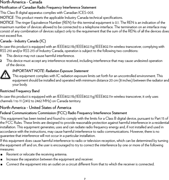 7North-America - CanadaNotification of Canadian Radio Frequency Interference StatementThis Class B digital apparatus complies with Canadian ICES-003.NOTICE: This product meets the applicable Industry Canada technical specifications.NOTICE: The ringer Equivalence Number (REN) for this terminal equipment is 0.1. The REN is an indication of the maximum number of devices allowed to be connected to a telephone interface. The termination on an interface may consist of any combination of devices subject only to the requirement that the sum of the RENs of all the devices does not exceed five.Canada - Industry Canada (IC)In case this product is equipped with an IEEE802.11b/IEEE802.11g/IEEE802.11n wireless transceiver, complying with RSS 210 and/or RSS 213 of Industry Canada, operation is subject to the following two conditions:1This device may not cause harmful interference.2This device must accept any interference received, including interference that may cause undesired operation of the device.Restricted Frequency BandIn case this product is equipped with an IEEE802.11b/IEEE802.11g/IEEE802.11n wireless transceiver, it only uses channels 1 to 11 (2412 to 2462 MHz) on Canada territory.North-America - United States of AmericaFederal Communications Commission (FCC) Radio Frequency Interference StatementThis equipment has been tested and found to comply with the limits for a Class B digital device, pursuant to Part 15 of the FCC Rules. These limits are designed to provide reasonable protection against harmful interference in a residential installation. This equipment generates, uses and can radiate radio frequency energy and, if not installed and used in accordance with the instructions, may cause harmful interference to radio communications. However, there is no guarantee that interference will not occur in a particular installation.If this equipment does cause harmful interference to radio or television reception, which can be determined by turning the equipment off and on, the user is encouraged to try to correct the interference by one or more of the following measures:Reorient or relocate the receiving antenna.Increase the separation between the equipment and receiver.Connect the equipment into an outlet on a circuit different from that to which the receiver is connected.!IMPORTANT NOTE: Radiation Exposure StatementThis equipment complies with IC radiation exposure limits set forth for an uncontrolled environment. This equipment should be installed and operated with minimum distance 20 cm (8 inches) between the radiator and your body.