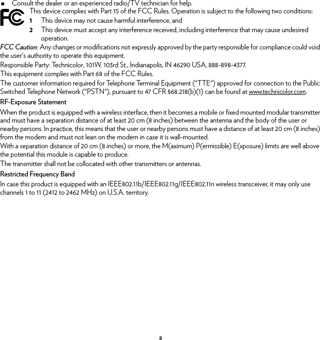 8Consult the dealer or an experienced radio/TV technician for help.FCC Caution: Any changes or modifications not expressly approved by the party responsible for compliance could void the user&apos;s authority to operate this equipment.Responsible Party: Technicolor, 101W. 103rd St., Indianapolis, IN 46290 USA, 888-898-4377.This equipment complies with Part 68 of the FCC Rules.The customer information required for Telephone Terminal Equipment (&quot;TTE&quot;) approved for connection to the Public Switched Telephone Network (&quot;PSTN&quot;), pursuant to 47 CFR §68.218(b)(1) can be found at www.technicolor.com.RF-Exposure StatementWhen the product is equipped with a wireless interface, then it becomes a mobile or fixed mounted modular transmitter and must have a separation distance of at least 20 cm (8 inches) between the antenna and the body of the user or nearby persons. In practice, this means that the user or nearby persons must have a distance of at least 20 cm (8 inches) from the modem and must not lean on the modem in case it is wall-mounted.With a separation distance of 20 cm (8 inches) or more, the M(aximum) P(ermissible) E(xposure) limits are well above the potential this module is capable to produce.The transmitter shall not be collocated with other transmitters or antennas.Restricted Frequency BandIn case this product is equipped with an IEEE802.11b/IEEE802.11g/IEEE802.11n wireless transceiver, it may only use channels 1 to 11 (2412 to 2462 MHz) on U.S.A. territory.This device complies with Part 15 of the FCC Rules. Operation is subject to the following two conditions:1This device may not cause harmful interference, and2This device must accept any interference received, including interference that may cause undesired operation.