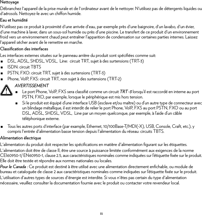 11NettoyageDébranchez l&apos;appareil de la prise murale et de l&apos;ordinateur avant de le nettoyer. N&apos;utilisez pas de détergents liquides ou d&apos;aérosols. Nettoyez-le avec un chiffon humide.Eau et humiditéN&apos;utilisez pas ce produit à proximité d&apos;une arrivée d&apos;eau, par exemple près d&apos;une baignoire, d&apos;un lavabo, d&apos;un évier, d&apos;une machine à laver, dans un sous-sol humide ou près d&apos;une piscine. Le transfert de ce produit d&apos;un environnement froid vers un environnement chaud peut entraîner l&apos;apparition de condensation sur certaines parties internes. Laissez l&apos;appareil sécher avant de le remettre en marche.Classification des interfacesLes interfaces externes situées sur le panneau arrière du produit sont spécifiées comme suit:DSL, ADSL, SHDSL, VDSL,  Line:  circuit TRT, sujet à des surtensions (TRT-3)ISDN: circuit TBTSPSTN, FXO: circuit TRT, sujet à des surtensions (TRT-3)Phone, VoIP, FXS: circuit TRT, non sujet à des surtensions (TRT-2)Tous les autres ports d&apos;interface (par example, Ethernet, 10/100Base-T/MDI(-X), USB, Console, Craft, etc.), y compris l&apos;entrée d&apos;alimentation basse tension depuis l&apos;alimentation du réseau: circuits TBTS.Alimentation électriqueL&apos;alimentation du produit doit respecter les spécifications en matière d&apos;alimentation figurant sur les étiquettes.L&apos;alimentation doit être de classe II, être une source à puissance limitée conformément aux exigences de la norme CEI60950-1/ EN60950-1, clause 2.5, aux caractéristiques nominales comme indiquées sur l’étiquette fixée sur le produit. Elle doit être testée et répondre aux normes nationales ou locales.Pour le Canada : Ce produit est destiné à être utilisé avec une alimentation directement enfichable, ou module de bureau et cataloguée de classe 2 aux caractéristiques nominales comme indiquées sur l’étiquette fixée sur le produit.L&apos;utilisation d&apos;autres types de sources d&apos;énergie est interdite. Si vous n&apos;êtes pas certain du type d&apos;alimentation nécessaire, veuillez consulter la documentation fournie avec le produit ou contacter votre revendeur local.!AVERTISSEMENTLe port Phone, VoIP, FXS sera classifié comme un circuit TRT-3 lorsqu’il est raccordé en interne au port PSTN, FXO, par exemple, lorsque le périphérique est mis hors tension.Si le produit est équipé d’une interface USB (esclave et/ou maître) ou d’un autre type de connecteur avec un blindage métallique, il est interdit de relier le port Phone, VoIP, FXS au port PSTN, FXO ou au port DSL, ADSL, SHDSL, VDSL,  Line par un moyen quelconque, par exemple, à l’aide d’un câble téléphonique externe.