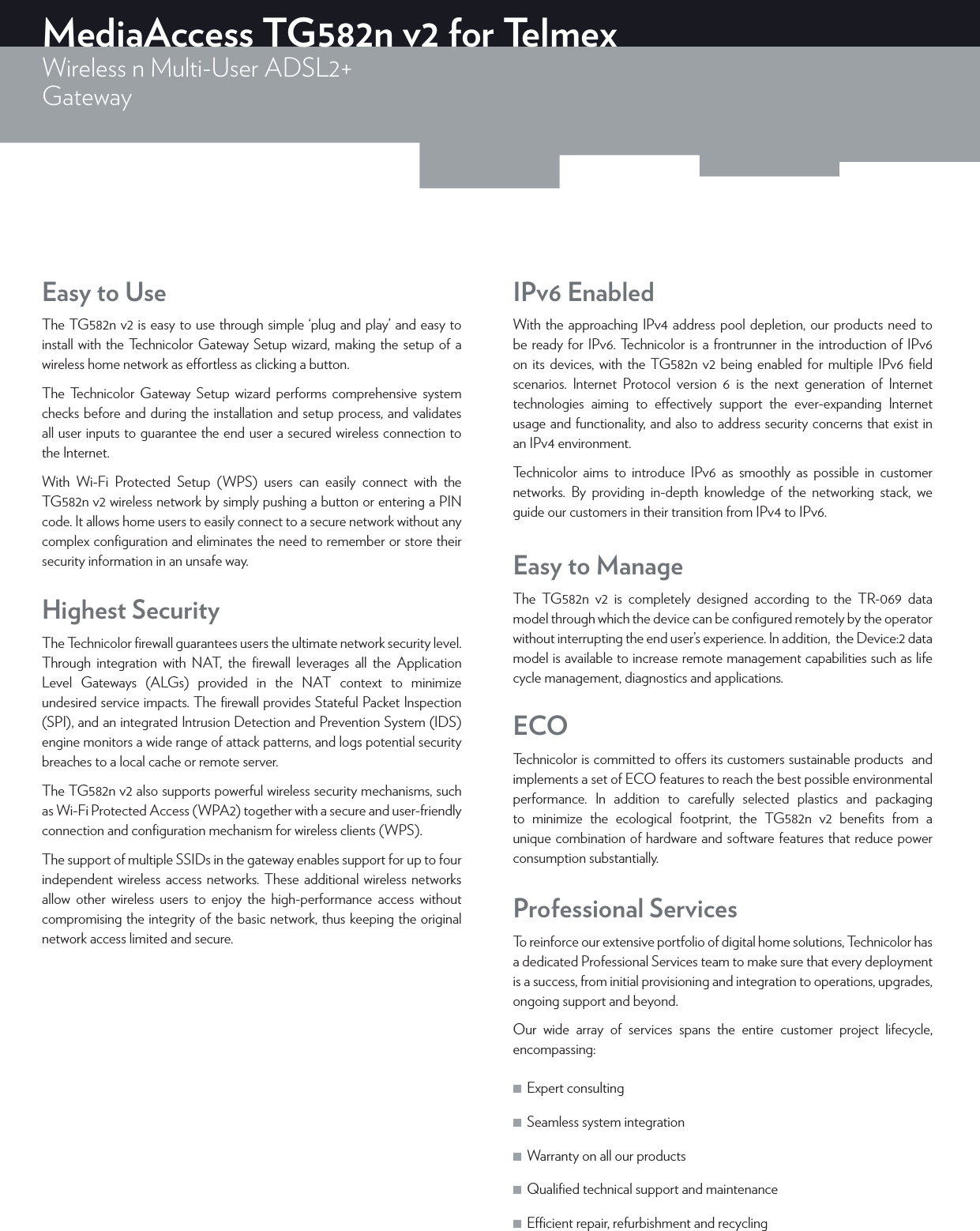 MediaAccess TG582n v2 for TelmexWireless n Multi-User ADSL2+Gateway ECOTechnicolor is committed to oers its customers sustainable products  and implements a set of ECO features to reach the best possible environmental performance. In addition to carefully selected plastics and packaging to minimize the ecological footprint, the TG582n v2 beneﬁts from a unique combination of hardware and software features that reduce power consumption substantially.Professional ServicesTo reinforce our extensive portfolio of digital home solutions, Technicolor has a dedicated Professional Services team to make sure that every deployment is a success, from initial provisioning and integration to operations, upgrades, ongoing support and beyond.Our wide array of services spans the entire customer project lifecycle, encompassing: ■Expert consulting  ■Seamless system integration  ■Warranty on all our products  ■Qualiﬁed technical support and maintenance  ■Ecient repair, refurbishment and recycling IPv6 EnabledWith the approaching IPv4 address pool depletion, our products need to be ready for IPv6. Technicolor is a frontrunner in the introduction of IPv6 on its devices, with the TG582n v2 being enabled for multiple IPv6 ﬁeld scenarios. Internet Protocol version 6 is the next generation of Internet technologies aiming to eectively support the ever-expanding Internet usage and functionality, and also to address security concerns that exist in an IPv4 environment.Technicolor aims to introduce IPv6 as smoothly as possible in customer networks. By providing in-depth knowledge of the networking stack, we guide our customers in their transition from IPv4 to IPv6.Easy to UseThe TG582n v2 is easy to use through simple ‘plug and play’ and easy to install with the Technicolor Gateway Setup wizard, making the setup of a wireless home network as eortless as clicking a button.The Technicolor Gateway Setup wizard performs comprehensive system checks before and during the installation and setup process, and validates all user inputs to guarantee the end user a secured wireless connection to the Internet.With Wi-Fi Protected Setup (WPS) users can easily connect with the TG582n v2 wireless network by simply pushing a button or entering a PIN code. It allows home users to easily connect to a secure network without any complex conﬁguration and eliminates the need to remember or store their security information in an unsafe way. Easy to ManageThe TG582n v2 is completely designed according to the TR-069 data model through which the device can be conﬁgured remotely by the operator without interrupting the end user’s experience. In addition,  the Device:2 data model is available to increase remote management capabilities such as life cycle management, diagnostics and applications.Highest SecurityThe Technicolor ﬁrewall guarantees users the ultimate network security level. Through integration with NAT, the ﬁrewall leverages all the Application Level Gateways (ALGs) provided in the NAT context to minimize undesired service impacts. The ﬁrewall provides Stateful Packet Inspection (SPI), and an integrated Intrusion Detection and Prevention System (IDS) engine monitors a wide range of attack patterns, and logs potential security breaches to a local cache or remote server.The TG582n v2 also supports powerful wireless security mechanisms, such as Wi-Fi Protected Access (WPA2) together with a secure and user-friendly connection and conﬁguration mechanism for wireless clients (WPS).The support of multiple SSIDs in the gateway enables support for up to four independent wireless access networks. These additional wireless networks allow other wireless users to enjoy the high-performance access without compromising the integrity of the basic network, thus keeping the original network access limited and secure.