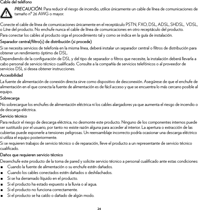 24Cable del teléfonoConecte el cable de línea de comunicaciones únicamente en el receptáculo PSTN, FXO, DSL, ADSL, SHDSL,  VDSL, o Líne del producto. No enchufe nunca el cable de línea de comunicaciones en otro receptáculo del producto.Para conectar los cables al producto siga el procedimiento tal y como se indica en la guía de instalación.Separador central/filtro(s) de distribución (si procede)Si se necesita servicios de telefonía en la misma línea, deberá instalar un separador central o filtros de distribución para obtener un rendimiento óptimo de DSL.Dependiendo de la configuración de DSL y del tipo de separador o filtros que necesite, la instalación deberá llevarla a cabo personal de servicio técnico cualificado. Consulte a la compañía de servicios telefónicos o al proveedor de servicios DSL si desea obtener instrucciones.AccesibilidadLa fuente de alimentación de conexión directa sirve como dispositivo de desconexión. Asegúrese de que el enchufe de alimentación en el que conecta la fuente de alimentación es de fácil acceso y que se encuentra lo más cercano posible al equipo.SobrecargaNo sobrecargue los enchufes de alimentación eléctrica ni los cables alargadores ya que aumenta el riesgo de incendio o de descarga eléctrica.Servicio técnicoPara reducir el riesgo de descarga eléctrica, no desmonte este producto. Ninguno de los componentes internos puede ser sustituido por el usuario, por tanto no existe razón alguna para acceder al interior. La apertura o extracción de las cubiertas puede exponerle a tensiones peligrosas. Un reensamblaje incorrecto podría ocasionar una descarga eléctrico si utiliza el equipo posteriormente.Si se requieren trabajos de servicio técnico o de reparación, lleve el producto a un representante de servicio técnico cualificado.Daños que requieren servicio técnicoDesenchufe este producto de la toma de pared y solicite servicio técnico a personal cualificado ante estas condiciones:Cuando la fuente de alimentación o su enchufe estén dañados.Cuando los cables conectados estén dañados o deshilachados.Si se ha derramado líquido en el producto.Si el producto ha estado expuesto a la lluvia o al agua.Si el producto no funciona correctamente.Si el producto se ha caído o dañado de algún modo.!PRECAUCIÓN: Para reducir el riesgo de incendio, utilice únicamente un cable de línea de comunicaciones de tamaño nº 26 AWG o mayor.