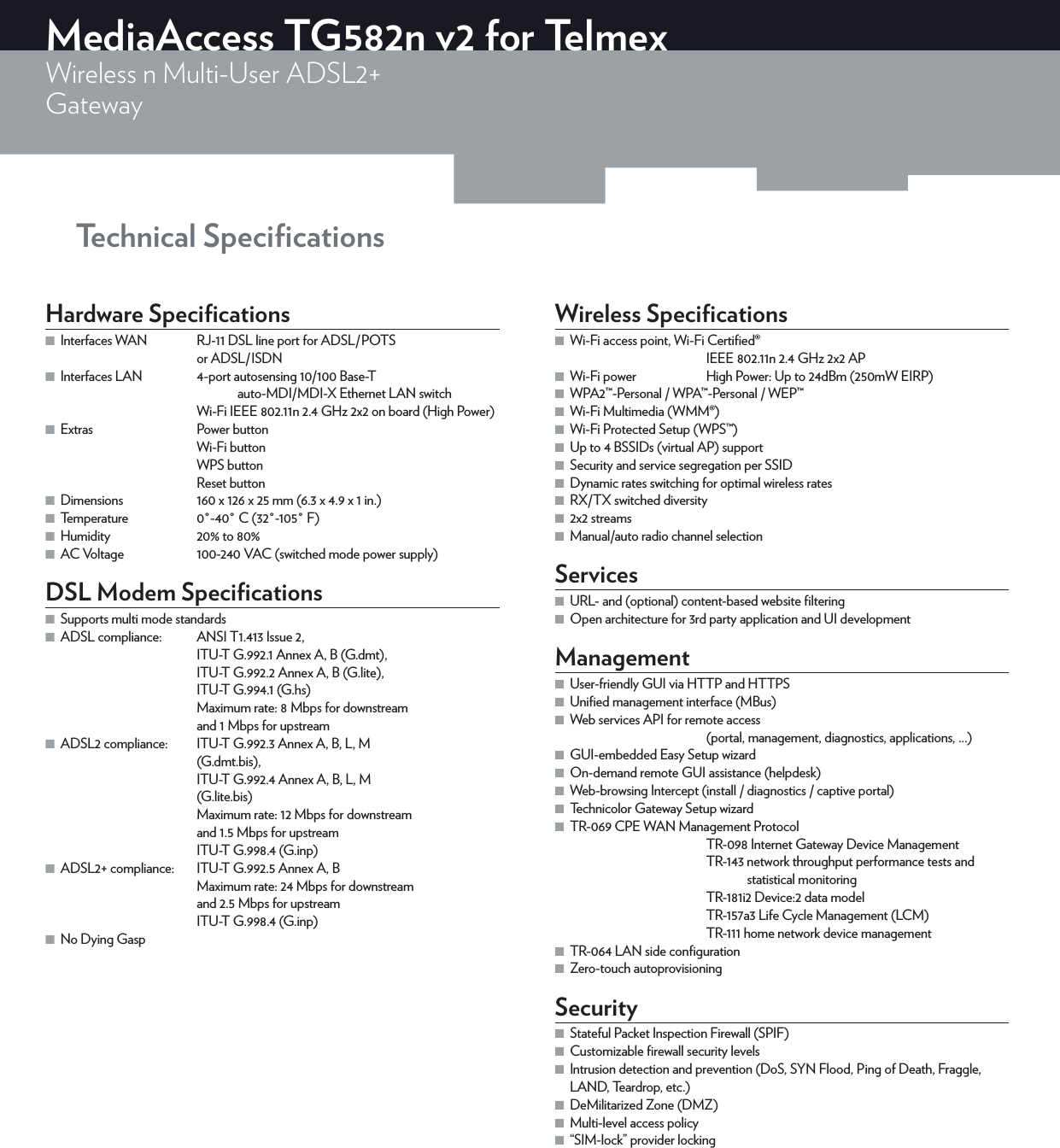 Technical SpeciﬁcationsMediaAccess TG582n v2 for TelmexWireless n Multi-User ADSL2+Gateway Hardware Speciﬁcations ■Interfaces WAN  RJ-11 DSL line port for ADSL/POTS  or ADSL/ISDN ■Interfaces LAN  4-port autosensing 10/100 Base-T   auto-MDI/MDI-X Ethernet LAN switchWi-Fi IEEE 802.11n 2.4GHz 2x2 on board (High Power) ■Extras  Power buttonWi-Fi buttonWPS buttonReset button ■Dimensions  160 x 126 x 25 mm (6.3 x 4.9 x 1 in.) ■Temperature  0°-40°C (32°-105°F) ■Humidity  20% to 80% ■AC Voltage  100-240VAC (switched mode power supply)DSL Modem Speciﬁcations ■Supports multi mode standards ■ADSL compliance:  ANSI T1.413 Issue 2, ITU-T G.992.1 Annex A, B (G.dmt), ITU-T G.992.2 Annex A, B (G.lite), ITU-T G.994.1 (G.hs)Maximum rate: 8Mbps for downstream  and 1Mbps for upstream ■ADSL2 compliance:  ITU-T G.992.3 Annex A, B, L, M (G.dmt.bis), ITU-T G.992.4 Annex A, B, L, M (G.lite.bis)Maximum rate: 12 Mbps for downstream  and 1.5 Mbps for upstreamITU-T G.998.4 (G.inp) ■ADSL2+ compliance:   ITU-T G.992.5 Annex A, BMaximum rate: 24 Mbps for downstream  and 2.5 Mbps for upstreamITU-T G.998.4 (G.inp) ■No Dying GaspWireless Speciﬁcations ■Wi-Fi access point, Wi-Fi Certiﬁed®IEEE802.11n 2.4GHz 2x2 AP ■Wi-Fi power  High Power: Up to 24dBm (250mW EIRP)  ■WPA2™-Personal / WPA™-Personal / WEP™ ■Wi-Fi Multimedia (WMM®) ■Wi-Fi Protected Setup (WPS™) ■Up to 4 BSSIDs (virtual AP) support ■Security and service segregation per SSID ■Dynamic rates switching for optimal wireless rates  ■RX/TX switched diversity ■2x2 streams ■Manual/auto radio channel selectionServices ■URL- and (optional) content-based website ﬁltering ■Open architecture for 3rd party application and UI developmentManagement ■User-friendly GUI via HTTP and HTTPS ■Uniﬁed management interface (MBus) ■Web services API for remote access   (portal, management, diagnostics, applications, ...) ■GUI-embedded Easy Setup wizard ■On-demand remote GUI assistance (helpdesk) ■Web-browsing Intercept (install / diagnostics / captive portal) ■Technicolor Gateway Setup wizard ■TR-069 CPE WAN Management ProtocolTR-098 Internet Gateway Device ManagementTR-143 network throughput performance tests and      statistical monitoringTR-181i2 Device:2 data modelTR-157a3 Life Cycle Management (LCM)TR-111 home network device management ■TR-064 LAN side conﬁguration ■Zero-touch autoprovisioningSecurity ■Stateful Packet Inspection Firewall (SPIF) ■Customizable ﬁrewall security levels ■Intrusion detection and prevention (DoS, SYN Flood, Ping of Death, Fraggle, LAND, Teardrop, etc.) ■DeMilitarized Zone (DMZ) ■Multi-level access policy ■“SIM-lock” provider locking