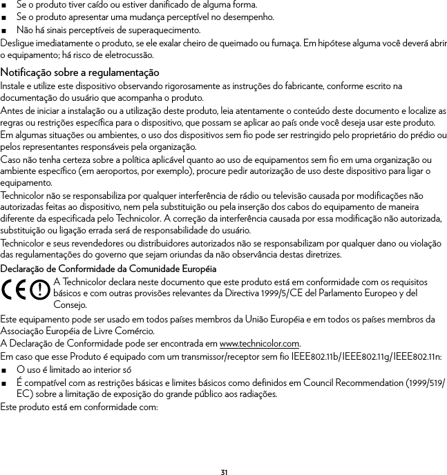 31Se o produto tiver caído ou estiver danificado de alguma forma.Se o produto apresentar uma mudança perceptível no desempenho.Não há sinais perceptíveis de superaquecimento.Desligue imediatamente o produto, se ele exalar cheiro de queimado ou fumaça. Em hipótese alguma você deverá abrir o equipamento; há risco de eletrocussão.Notificação sobre a regulamentaçãoInstale e utilize este dispositivo observando rigorosamente as instruções do fabricante, conforme escrito na documentação do usuário que acompanha o produto.Antes de iniciar a instalação ou a utilização deste produto, leia atentamente o conteúdo deste documento e localize as regras ou restrições específica para o dispositivo, que possam se aplicar ao país onde você deseja usar este produto.Em algumas situações ou ambientes, o uso dos dispositivos sem fio pode ser restringido pelo proprietário do prédio ou pelos representantes responsáveis pela organização.Caso não tenha certeza sobre a política aplicável quanto ao uso de equipamentos sem fio em uma organização ou ambiente específico (em aeroportos, por exemplo), procure pedir autorização de uso deste dispositivo para ligar o equipamento.Technicolor não se responsabiliza por qualquer interferência de rádio ou televisão causada por modificações não autorizadas feitas ao dispositivo, nem pela substituição ou pela inserção dos cabos do equipamento de maneira diferente da especificada pelo Technicolor. A correção da interferência causada por essa modificação não autorizada, substituição ou ligação errada será de responsabilidade do usuário.Technicolor e seus revendedores ou distribuidores autorizados não se responsabilizam por qualquer dano ou violação das regulamentações do governo que sejam oriundas da não observância destas diretrizes.Declaração de Conformidade da Comunidade EuropéiaEste equipamento pode ser usado em todos países membros da União Européia e em todos os países membros da Associação Européia de Livre Comércio.A Declaração de Conformidade pode ser encontrada em www.technicolor.com.Em caso que esse Produto é equipado com um transmissor/receptor sem fio IEEE802.11b/IEEE802.11g/IEEE802.11n:O uso é limitado ao interior sóÉ compatível com as restrições básicas e limites básicos como definidos em Council Recommendation (1999/519/EC) sobre a limitação de exposição do grande público aos radiações.Este produto está em conformidade com:!A Technicolor declara neste documento que este produto está em conformidade com os requisitos básicos e com outras provisões relevantes da Directiva 1999/5/CE del Parlamento Europeo y del Consejo.