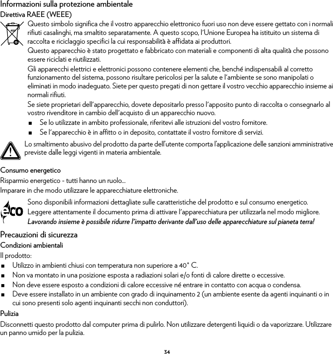 34Informazioni sulla protezione ambientaleDirettiva RAEE (WEEE)Consumo energeticoRisparmio energetico - tutti hanno un ruolo...Imparare in che modo utilizzare le apparecchiature elettroniche.Precauzioni di sicurezzaCondizioni ambientaliIl prodotto:Utilizzo in ambienti chiusi con temperatura non superiore a 40° C.Non va montato in una posizione esposta a radiazioni solari e/o fonti di calore dirette o eccessive.Non deve essere esposto a condizioni di calore eccessive né entrare in contatto con acqua o condensa.Deve essere installato in un ambiente con grado di inquinamento 2 (un ambiente esente da agenti inquinanti o in cui sono presenti solo agenti inquinanti secchi non conduttori).PuliziaDisconnetti questo prodotto dal computer prima di pulirlo. Non utilizzare detergenti liquidi o da vaporizzare. Utilizzare un panno umido per la pulizia.Questo simbolo significa che il vostro apparecchio elettronico fuori uso non deve essere gettato con i normali rifiuti casalinghi, ma smaltito separatamente. A questo scopo, l&apos;Unione Europea ha istituito un sistema di raccolta e riciclaggio specifici la cui responsabilità è affidata ai produttori.Questo apparecchio è stato progettato e fabbricato con materiali e componenti di alta qualità che possono essere riciclati e riutilizzati.Gli apparecchi elettrici e elettronici possono contenere elementi che, benché indispensabili al corretto funzionamento del sistema, possono risultare pericolosi per la salute e l&apos;ambiente se sono manipolati o eliminati in modo inadeguato. Siete per questo pregati di non gettare il vostro vecchio apparecchio insieme ai normali rifiuti.Se siete proprietari dell&apos;apparecchio, dovete depositarlo presso l&apos;apposito punto di raccolta o consegnarlo al vostro rivenditore in cambio dell&apos;acquisto di un apparecchio nuovo.Se lo utilizzate in ambito professionale, riferitevi alle istruzioni del vostro fornitore.Se l&apos;apparecchio è in affitto o in deposito, contattate il vostro fornitore di servizi.!Lo smaltimento abusivo del prodotto da parte dell’utente comporta l’applicazione delle sanzioni amministrative previste dalle leggi vigenti in materia ambientale.Sono disponibili informazioni dettagliate sulle caratteristiche del prodotto e sul consumo energetico.Leggere attentamente il documento prima di attivare l&apos;apparecchiatura per utilizzarla nel modo migliore.Lavorando insieme è possibile ridurre l&apos;impatto derivante dall&apos;uso delle apparecchiature sul pianeta terra!