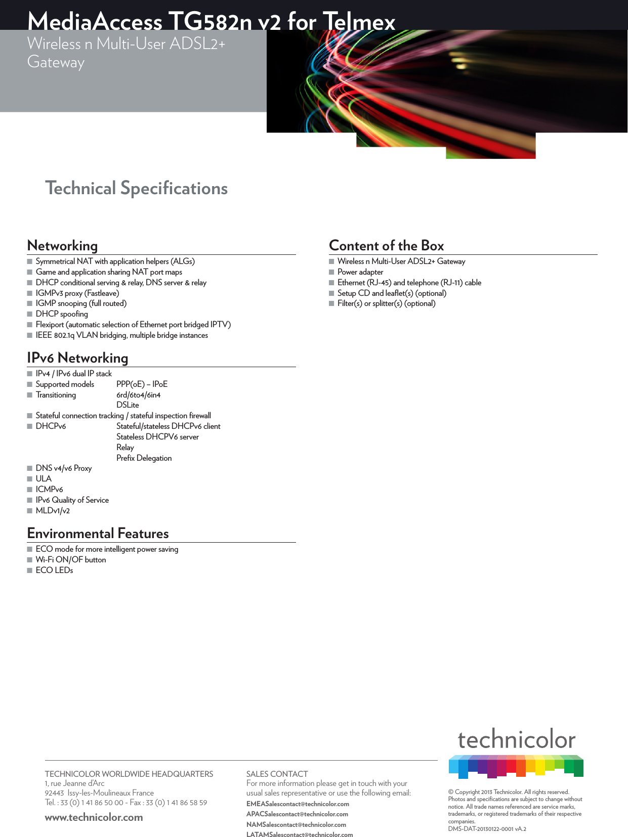 TECHNICOLOR WORLDWIDE HEADQUARTERS1, rue Jeanne d’Arc  92443  Issy-les-Moulineaux FranceTel. : 33 (0) 1 41 86 50 00 - Fax : 33 (0) 1 41 86 58 59www.technicolor.com SALES CONTACTFor more information please get in touch with your usual sales representative or use the following email:EMEASalescontact@technicolor.comAPACSalescontact@technicolor.comNAMSalescontact@technicolor.comLATAMSalescontact@technicolor.com© Copyright 2013 Technicolor. All rights reserved. Photos and speciﬁcations are subject to change without notice. All trade names referenced are service marks, trademarks, or registered trademarks of their respective companies. DMS-DAT-20130122-0001 vA.2 Technical SpeciﬁcationsMediaAccess TG582n v2 for TelmexWireless n Multi-User ADSL2+Gateway Networking ■Symmetrical NAT with application helpers (ALGs) ■Game and application sharing NAT port maps ■DHCP conditional serving &amp; relay, DNS server &amp; relay ■IGMPv3 proxy (Fastleave) ■IGMP snooping (full routed) ■DHCP spooﬁng ■Flexiport (automatic selection of Ethernet port bridged IPTV) ■IEEE802.1q VLAN bridging, multiple bridge instancesIPv6 Networking ■IPv4 / IPv6 dual IP stack ■Supported models  PPP(oE) – IPoE ■Transitioning 6rd/6to4/6in4DSLite ■Stateful connection tracking / stateful inspection ﬁrewall ■DHCPv6  Stateful/stateless DHCPv6 clientStateless DHCPV6 server RelayPreﬁx Delegation ■DNS v4/v6 Proxy ■ULA ■ICMPv6 ■IPv6 Quality of Service ■MLDv1/v2Environmental Features ■ECO mode for more intelligent power saving ■Wi-Fi ON/OF button ■ECO LEDsContent of the Box ■Wireless n Multi-User ADSL2+ Gateway ■Power adapter ■Ethernet (RJ-45) and telephone (RJ-11) cable ■Setup CD and leaﬂet(s) (optional) ■Filter(s) or splitter(s) (optional)
