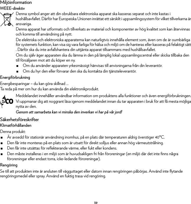 39MiljöinformationWEEE-direktivEnergiförbrukningEnergibesparingar – du kan göra skillnad ...Ta reda på mer om hur du kan använda din elektronikprodukt.SäkerhetsföreskrifterKlimatförhållandenDenna produkt:Är avsedd för stationär användning inomhus, på en plats där temperaturen aldrig överstiger 40ºC.Den får inte monteras på en plats som är utsatt för direkt solljus eller annan hög värmeutstrålning.Den får inte utsättas för reflekterande värme, eller fukt eller kondens.Den måste installeras i en miljö som är huvudsakligen fri från föroreningar (en miljö där det inte finns några föroreningar eller endast torra, icke-ledande föroreningar).RengöringSe till att produkten inte är ansluten till vägguttaget eller datorn innan rengöringen påbörjas. Använd inte flytande rengöringsmedel eller spray. Använd en fuktig trasa vid rengöring.Denna symbol anger att din obrukbara elektroniska apparat ska kasseras separat och inte kastas i hushållsavfallet. Därför har Europeiska Unionen inrättat ett särskilt i uppsamlingssystem för vilket tillverkarna är ansvariga.Denna apparat har utformats och tillverkats av material och komponenter av hög kvalitet som kan återvinnas och komma till användning på nytt.De elektriska och elektroniska apparaterna kan naturligtvis innehålla element som, även om de är oumbärliga för systemets funktion, kan visa sig vara farliga för hälsa och miljö om de hanteras eller kasseras på felaktigt sätt . Därför ska du inte avfallshantera din uttjänta apparat tillsammans med hushållsavfallet.Om du själv äger apparaten ska du lämna in den på lämplig lokal uppsamlingscentral eller skicka tillbaka den till försäljaren mot att du köper en ny.Om du använder apparaten yrkesmässigt hänvisas till anvisningarna från din leverantör.Om du hyr den eller förvarar den ska du kontakta din tjänsteleverantör.Meddelandet innehåller användbar information om produktens alla funktioner och även energiförbrukningen.Vi uppmanar dig att noggrant läsa igenom meddelandet innan du tar apparaten i bruk för att få mesta möjliga nytta av den.Genom att samarbeta kan vi minska den inverkan vi har på vår jord!
