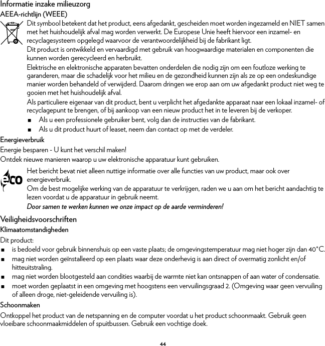 44Informatie inzake milieuzorgAEEA-richtlijn (WEEE)EnergieverbruikEnergie besparen - U kunt het verschil maken!Ontdek nieuwe manieren waarop u uw elektronische apparatuur kunt gebruiken.VeiligheidsvoorschriftenKlimaatomstandighedenDit product:is bedoeld voor gebruik binnenshuis op een vaste plaats; de omgevingstemperatuur mag niet hoger zijn dan 40°C.mag niet worden geïnstalleerd op een plaats waar deze onderhevig is aan direct of overmatig zonlicht en/of hitteuitstraling.mag niet worden blootgesteld aan condities waarbij de warmte niet kan ontsnappen of aan water of condensatie.moet worden geplaatst in een omgeving met hoogstens een vervuilingsgraad 2. (Omgeving waar geen vervuiling of alleen droge, niet-geleidende vervuiling is).SchoonmakenOntkoppel het product van de netspanning en de computer voordat u het product schoonmaakt. Gebruik geen vloeibare schoonmaakmiddelen of spuitbussen. Gebruik een vochtige doek.Dit symbool betekent dat het product, eens afgedankt, gescheiden moet worden ingezameld en NIET samen met het huishoudelijk afval mag worden verwerkt. De Europese Unie heeft hiervoor een inzamel- en recyclagesysteem opgelegd waarvoor de verantwoordelijkheid bij de fabrikant ligt.Dit product is ontwikkeld en vervaardigd met gebruik van hoogwaardige materialen en componenten die kunnen worden gerecycleerd en herbruikt.Elektrische en elektronische apparaten bevatten onderdelen die nodig zijn om een foutloze werking te garanderen, maar die schadelijk voor het milieu en de gezondheid kunnen zijn als ze op een ondeskundige manier worden behandeld of verwijderd. Daarom dringen we erop aan om uw afgedankt product niet weg te gooien met het huishoudelijk afval.Als particuliere eigenaar van dit product, bent u verplicht het afgedankte apparaat naar een lokaal inzamel- of recyclagepunt te brengen, of bij aankoop van een nieuw product het in te leveren bij de verkoper.Als u een professionele gebruiker bent, volg dan de instructies van de fabrikant.Als u dit product huurt of leaset, neem dan contact op met de verdeler.Het bericht bevat niet alleen nuttige informatie over alle functies van uw product, maar ook over energieverbruik.Om de best mogelijke werking van de apparatuur te verkrijgen, raden we u aan om het bericht aandachtig te lezen voordat u de apparatuur in gebruik neemt.Door samen te werken kunnen we onze impact op de aarde verminderen!