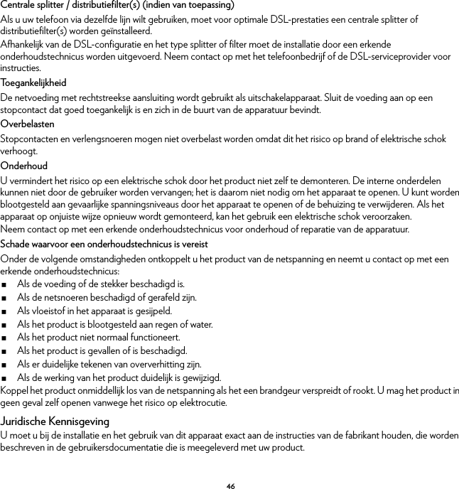 46Centrale splitter / distributiefilter(s) (indien van toepassing)Als u uw telefoon via dezelfde lijn wilt gebruiken, moet voor optimale DSL-prestaties een centrale splitter of distributiefilter(s) worden geïnstalleerd.Afhankelijk van de DSL-configuratie en het type splitter of filter moet de installatie door een erkende onderhoudstechnicus worden uitgevoerd. Neem contact op met het telefoonbedrijf of de DSL-serviceprovider voor instructies.To e g a n k e l i j k h e i dDe netvoeding met rechtstreekse aansluiting wordt gebruikt als uitschakelapparaat. Sluit de voeding aan op een stopcontact dat goed toegankelijk is en zich in de buurt van de apparatuur bevindt.OverbelastenStopcontacten en verlengsnoeren mogen niet overbelast worden omdat dit het risico op brand of elektrische schok verhoogt.OnderhoudU vermindert het risico op een elektrische schok door het product niet zelf te demonteren. De interne onderdelen kunnen niet door de gebruiker worden vervangen; het is daarom niet nodig om het apparaat te openen. U kunt worden blootgesteld aan gevaarlijke spanningsniveaus door het apparaat te openen of de behuizing te verwijderen. Als het apparaat op onjuiste wijze opnieuw wordt gemonteerd, kan het gebruik een elektrische schok veroorzaken.Neem contact op met een erkende onderhoudstechnicus voor onderhoud of reparatie van de apparatuur.Schade waarvoor een onderhoudstechnicus is vereistOnder de volgende omstandigheden ontkoppelt u het product van de netspanning en neemt u contact op met een erkende onderhoudstechnicus:Als de voeding of de stekker beschadigd is.Als de netsnoeren beschadigd of gerafeld zijn.Als vloeistof in het apparaat is gesijpeld.Als het product is blootgesteld aan regen of water.Als het product niet normaal functioneert.Als het product is gevallen of is beschadigd.Als er duidelijke tekenen van oververhitting zijn.Als de werking van het product duidelijk is gewijzigd.Koppel het product onmiddellijk los van de netspanning als het een brandgeur verspreidt of rookt. U mag het product in geen geval zelf openen vanwege het risico op elektrocutie.Juridische KennisgevingU moet u bij de installatie en het gebruik van dit apparaat exact aan de instructies van de fabrikant houden, die worden beschreven in de gebruikersdocumentatie die is meegeleverd met uw product.