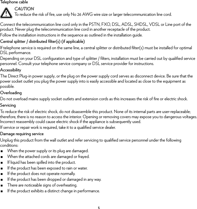 5Telephone cableConnect the telecommunication line cord only in the PSTN, FXO, DSL, ADSL, SHDSL, VDSL or Line port of the product. Never plug the telecommunication line cord in another receptacle of the product.Follow the installation instructions in the sequence as outlined in the installation guide.Central splitter / distributed filter(s) (if applicable)If telephone service is required on the same line, a central splitter or distributed filter(s) must be installed for optimal DSL performance.Depending on your DSL configuration and type of splitter / filters, installation must be carried out by qualified service personnel. Consult your telephone service company or DSL service provider for instructions.AccessibilityThe Direct Plug-in power supply, or the plug on the power supply cord serves as disconnect device. Be sure that the power socket outlet you plug the power supply into is easily accessible and located as close to the equipment as possible.OverloadingDo not overload mains supply socket outlets and extension cords as this increases the risk of fire or electric shock.ServicingTo reduce the risk of electric shock, do not disassemble this product. None of its internal parts are user-replaceable; therefore, there is no reason to access the interior. Opening or removing covers may expose you to dangerous voltages. Incorrect reassembly could cause electric shock if the appliance is subsequently used.If service or repair work is required, take it to a qualified service dealer.Damage requiring serviceUnplug this product from the wall outlet and refer servicing to qualified service personnel under the following conditions:When the power supply or its plug are damaged.When the attached cords are damaged or frayed.If liquid has been spilled into the product.If the product has been exposed to rain or water.If the product does not operate normally.If the product has been dropped or damaged in any way.There are noticeable signs of overheating.If the product exhibits a distinct change in performance.!CAUTIONTo reduce the risk of fire, use only No 26 AWG wire size or larger telecommunication line cord.