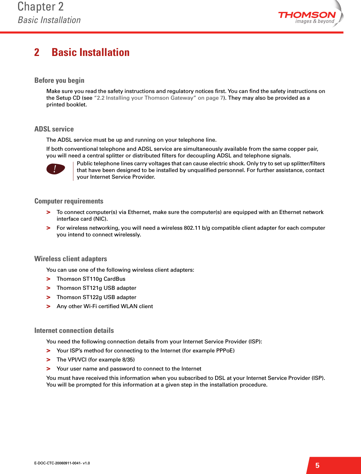E-DOC-CTC-20060911-0041- v1.0Chapter 2Basic Installation52 Basic InstallationBefore you beginMake sure you read the safety instructions and regulatory notices first. You can find the safety instructions on the Setup CD (see “2.2 Installing your Thomson Gateway” on page 7). They may also be provided as a printed booklet.ADSL serviceThe ADSL service must be up and running on your telephone line.If both conventional telephone and ADSL service are simultaneously available from the same copper pair, you will need a central splitter or distributed filters for decoupling ADSL and telephone signals.Computer requirements&gt;To connect computer(s) via Ethernet, make sure the computer(s) are equipped with an Ethernet network interface card (NIC).&gt;For wireless networking, you will need a wireless 802.11 b/g compatible client adapter for each computer you intend to connect wirelessly.Wireless client adaptersYou can use one of the following wireless client adapters:&gt;Thomson ST110g CardBus&gt;Thomson ST121g USB adapter&gt;Thomson ST122g USB adapter&gt;Any other Wi-Fi certified WLAN clientInternet connection detailsYou need the following connection details from your Internet Service Provider (ISP): &gt;Your ISP’s method for connecting to the Internet (for example PPPoE)&gt;The VPI/VCI (for example 8/35)&gt;Your user name and password to connect to the InternetYou must have received this information when you subscribed to DSL at your Internet Service Provider (ISP). You will be prompted for this information at a given step in the installation procedure.!Public telephone lines carry voltages that can cause electric shock. Only try to set up splitter/filters that have been designed to be installed by unqualified personnel. For further assistance, contact your Internet Service Provider.