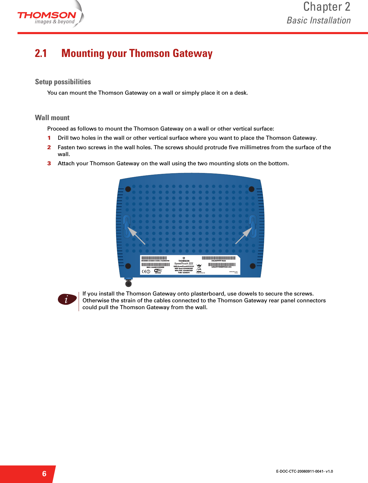 E-DOC-CTC-20060911-0041- v1.0Chapter 2Basic Installation62.1 Mounting your Thomson GatewaySetup possibilitiesYou can mount the Thomson Gateway on a wall or simply place it on a desk.Wall mountProceed as follows to mount the Thomson Gateway on a wall or other vertical surface:1Drill two holes in the wall or other vertical surface where you want to place the Thomson Gateway.2Fasten two screws in the wall holes. The screws should protrude five millimetres from the surface of the wall.3Attach your Thomson Gateway on the wall using the two mounting slots on the bottom.iIf you install the Thomson Gateway onto plasterboard, use dowels to secure the screws. Otherwise the strain of the cables connected to the Thomson Gateway rear panel connectors could pull the Thomson Gateway from the wall.MODEM ACCESS CODE: 0123456789MAC: AAABCCCDDEEETHOMSON TELECOM*ACCESS CODE 0123456789**MACADDRESS AAABCCCDDEEE* SSID:SoeedTouchVVVVVVWEP (hex):1234ABCDEFWPA PSK: 1234ABCDEFTCM: 12345670SpeedTouch ZZZDSLBSFFFFF RQQIS/N:CPYYWWPPXXX (CC)*DSLBSFFFFF RQQI*DSLBSFFFFF RQQI*MACADDRESS AABCCCDDEEE*RATED INPUT: 18V~1000mA!