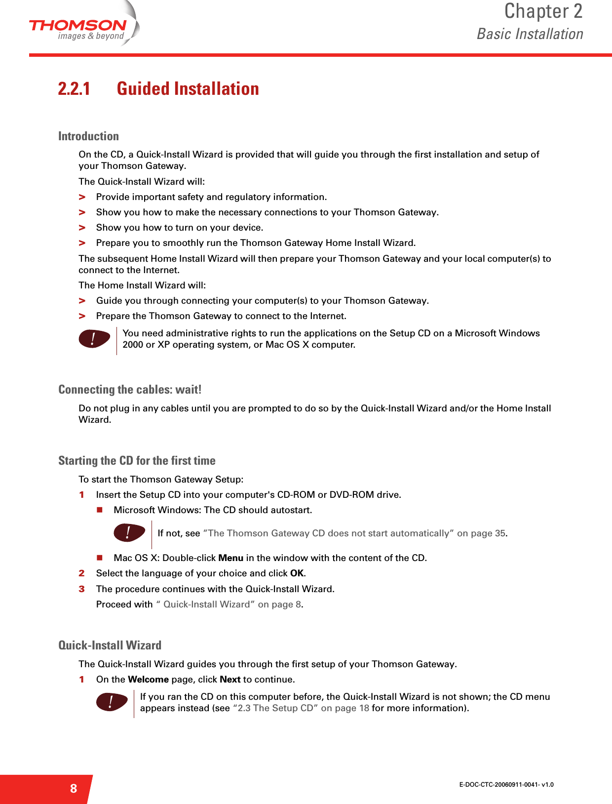 E-DOC-CTC-20060911-0041- v1.0Chapter 2Basic Installation82.2.1 Guided InstallationIntroductionOn the CD, a Quick-Install Wizard is provided that will guide you through the first installation and setup of your Thomson Gateway.The Quick-Install Wizard will:&gt;Provide important safety and regulatory information.&gt;Show you how to make the necessary connections to your Thomson Gateway.&gt;Show you how to turn on your device.&gt;Prepare you to smoothly run the Thomson Gateway Home Install Wizard.The subsequent Home Install Wizard will then prepare your Thomson Gateway and your local computer(s) to connect to the Internet.The Home Install Wizard will:&gt;Guide you through connecting your computer(s) to your Thomson Gateway.&gt;Prepare the Thomson Gateway to connect to the Internet.Connecting the cables: wait!Do not plug in any cables until you are prompted to do so by the Quick-Install Wizard and/or the Home Install Wizard.Starting the CD for the first time To start the Thomson Gateway Setup:1Insert the Setup CD into your computer&apos;s CD-ROM or DVD-ROM drive. Microsoft Windows: The CD should autostart.Mac OS X: Double-click Menu in the window with the content of the CD.2Select the language of your choice and click OK.3The procedure continues with the Quick-Install Wizard.Proceed with “ Quick-Install Wizard” on page 8.Quick-Install WizardThe Quick-Install Wizard guides you through the first setup of your Thomson Gateway.1On the Welcome page, click Next to continue. !You need administrative rights to run the applications on the Setup CD on a Microsoft Windows 2000 or XP operating system, or Mac OS X computer.!If not, see ”The Thomson Gateway CD does not start automatically” on page 35.!If you ran the CD on this computer before, the Quick-Install Wizard is not shown; the CD menu appears instead (see “2.3 The Setup CD” on page 18 for more information).