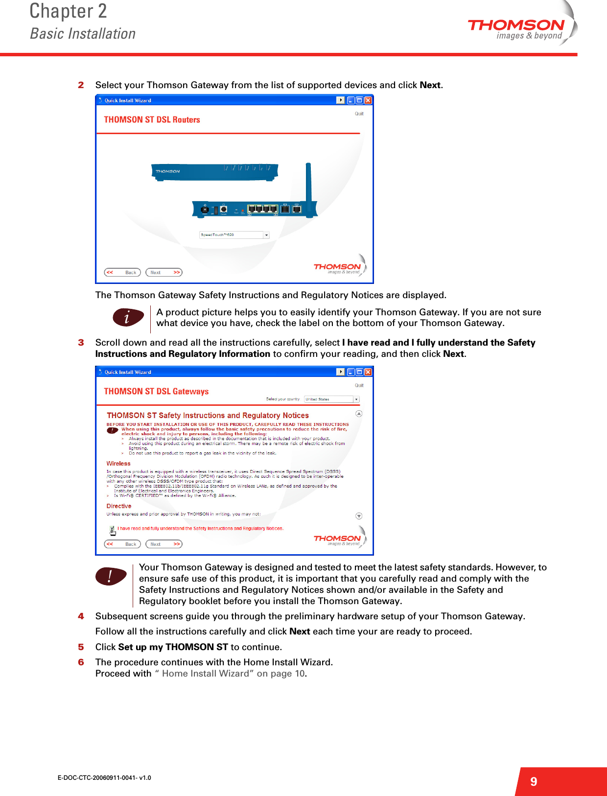 E-DOC-CTC-20060911-0041- v1.0Chapter 2Basic Installation92Select your Thomson Gateway from the list of supported devices and click Next.The Thomson Gateway Safety Instructions and Regulatory Notices are displayed. 3Scroll down and read all the instructions carefully, select I have read and I fully understand the Safety Instructions and Regulatory Information to confirm your reading, and then click Next.4Subsequent screens guide you through the preliminary hardware setup of your Thomson Gateway.Follow all the instructions carefully and click Next each time your are ready to proceed.5Click Set up my THOMSON ST to continue.6The procedure continues with the Home Install Wizard.Proceed with “ Home Install Wizard” on page 10.iA product picture helps you to easily identify your Thomson Gateway. If you are not sure what device you have, check the label on the bottom of your Thomson Gateway.!Your Thomson Gateway is designed and tested to meet the latest safety standards. However, to ensure safe use of this product, it is important that you carefully read and comply with the Safety Instructions and Regulatory Notices shown and/or available in the Safety and Regulatory booklet before you install the Thomson Gateway.