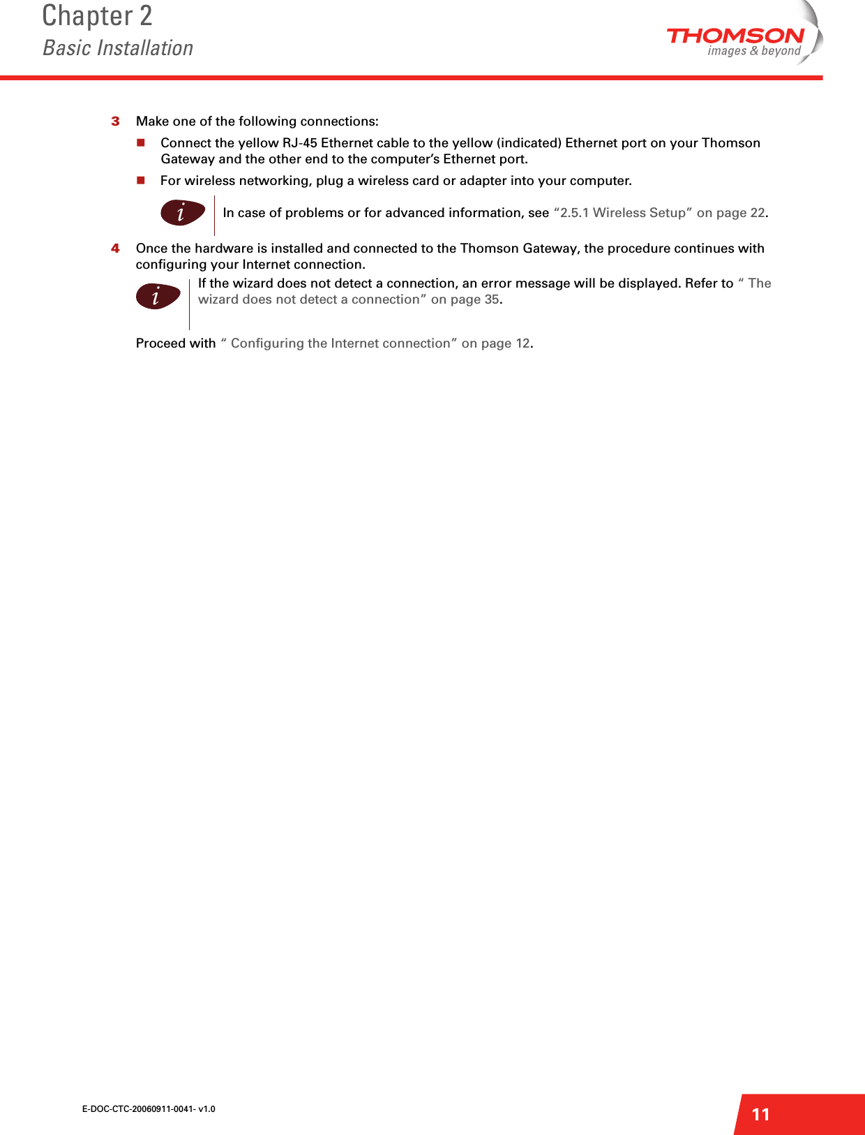 E-DOC-CTC-20060911-0041- v1.0Chapter 2Basic Installation113Make one of the following connections:Connect the yellow RJ-45 Ethernet cable to the yellow (indicated) Ethernet port on your Thomson Gateway and the other end to the computer’s Ethernet port.For wireless networking, plug a wireless card or adapter into your computer.4Once the hardware is installed and connected to the Thomson Gateway, the procedure continues with configuring your Internet connection.Proceed with “ Configuring the Internet connection” on page 12.iIn case of problems or for advanced information, see “2.5.1 Wireless Setup” on page 22.iIf the wizard does not detect a connection, an error message will be displayed. Refer to “The wizard does not detect a connection” on page 35.