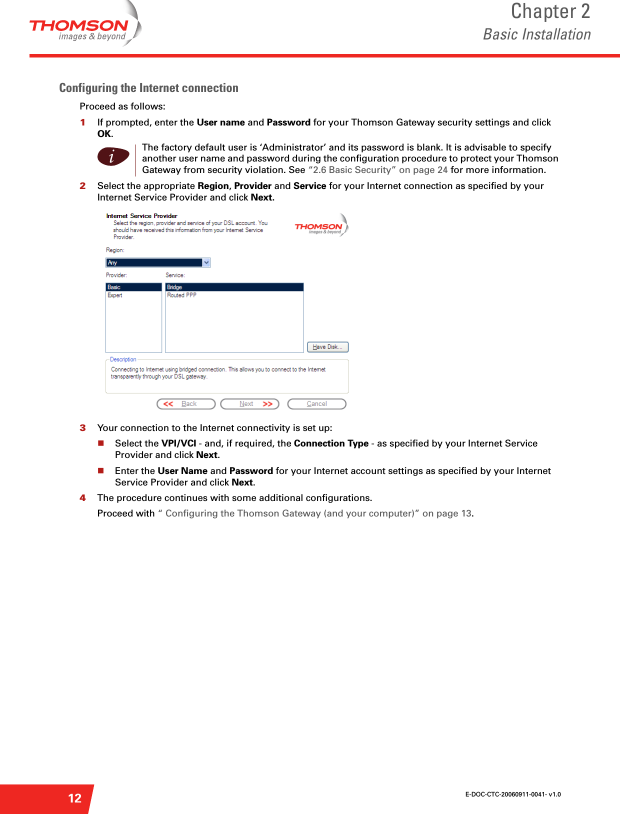 E-DOC-CTC-20060911-0041- v1.0Chapter 2Basic Installation12Configuring the Internet connectionProceed as follows:1If prompted, enter the User name and Password for your Thomson Gateway security settings and click OK.2Select the appropriate Region, Provider and Service for your Internet connection as specified by your Internet Service Provider and click Next.3Your connection to the Internet connectivity is set up:Select the VPI/VCI - and, if required, the Connection Type - as specified by your Internet Service Provider and click Next.Enter the User Name and Password for your Internet account settings as specified by your Internet Service Provider and click Next.4The procedure continues with some additional configurations.Proceed with “ Configuring the Thomson Gateway (and your computer)” on page 13.iThe factory default user is ‘Administrator’ and its password is blank. It is advisable to specify another user name and password during the configuration procedure to protect your Thomson Gateway from security violation. See “2.6 Basic Security” on page 24 for more information.