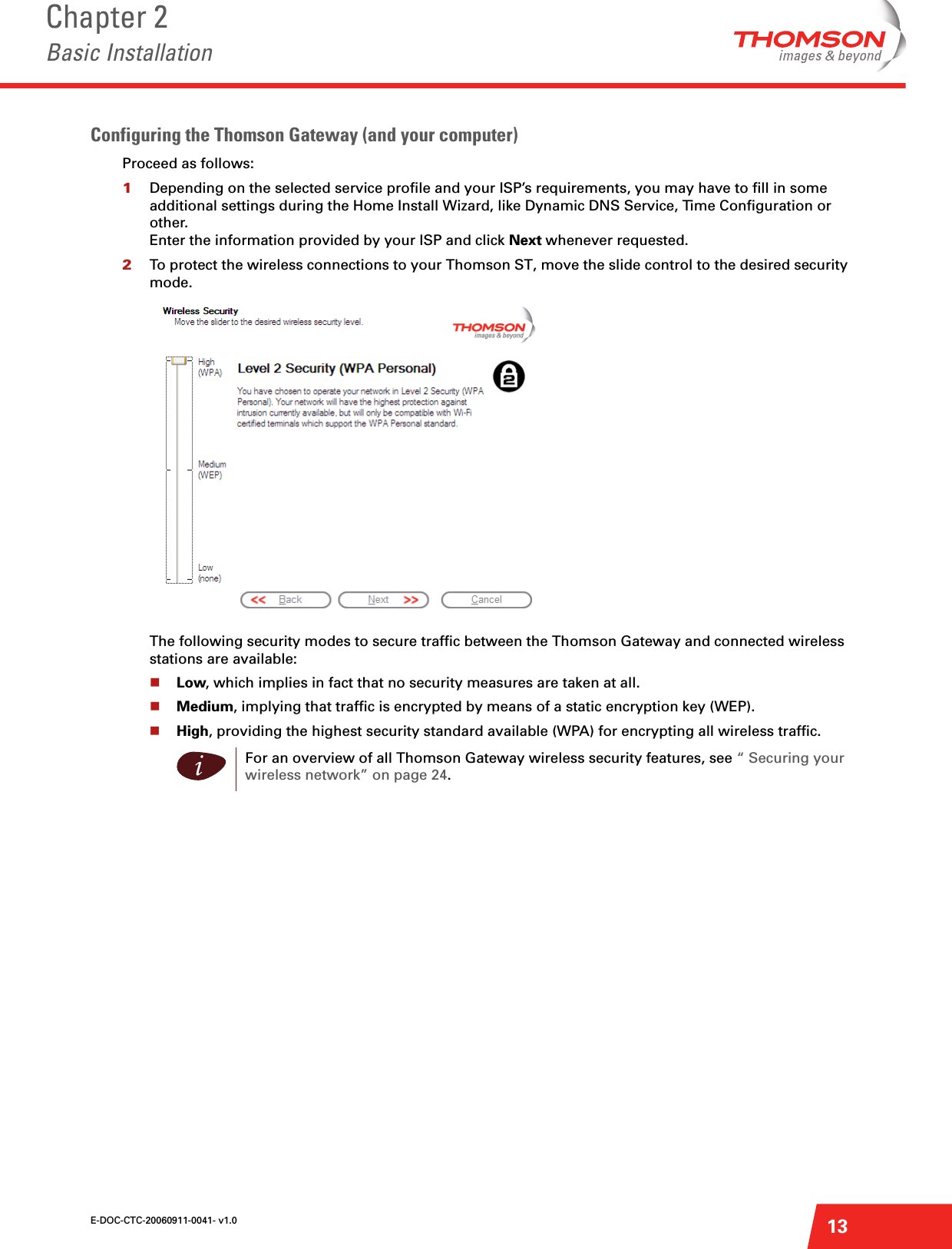 E-DOC-CTC-20060911-0041- v1.0Chapter 2Basic Installation13Configuring the Thomson Gateway (and your computer)Proceed as follows:1Depending on the selected service profile and your ISP’s requirements, you may have to fill in some additional settings during the Home Install Wizard, like Dynamic DNS Service, Time Configuration or other.Enter the information provided by your ISP and click Next whenever requested.2To protect the wireless connections to your Thomson ST, move the slide control to the desired security mode.The following security modes to secure traffic between the Thomson Gateway and connected wireless stations are available:Low, which implies in fact that no security measures are taken at all.Medium, implying that traffic is encrypted by means of a static encryption key (WEP).High, providing the highest security standard available (WPA) for encrypting all wireless traffic.iFor an overview of all Thomson Gateway wireless security features, see “ Securing your wireless network” on page 24.