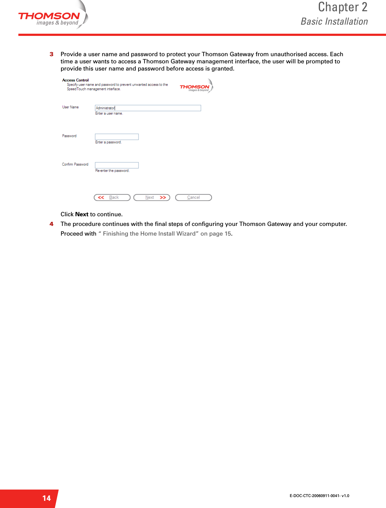 E-DOC-CTC-20060911-0041- v1.0Chapter 2Basic Installation143Provide a user name and password to protect your Thomson Gateway from unauthorised access. Each time a user wants to access a Thomson Gateway management interface, the user will be prompted to provide this user name and password before access is granted.Click Next to continue.4The procedure continues with the final steps of configuring your Thomson Gateway and your computer.Proceed with “ Finishing the Home Install Wizard” on page 15.