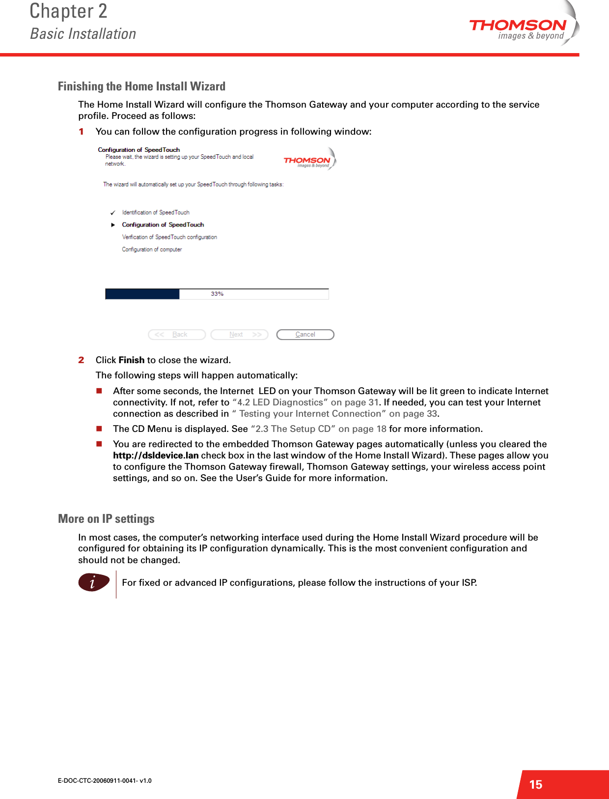 E-DOC-CTC-20060911-0041- v1.0Chapter 2Basic Installation15Finishing the Home Install WizardThe Home Install Wizard will configure the Thomson Gateway and your computer according to the service profile. Proceed as follows:1You can follow the configuration progress in following window:2Click Finish to close the wizard.The following steps will happen automatically:After some seconds, the Internet  LED on your Thomson Gateway will be lit green to indicate Internet connectivity. If not, refer to “4.2 LED Diagnostics” on page 31. If needed, you can test your Internet connection as described in “ Testing your Internet Connection” on page 33.The CD Menu is displayed. See “2.3 The Setup CD” on page 18 for more information.You are redirected to the embedded Thomson Gateway pages automatically (unless you cleared the http://dsldevice.lan check box in the last window of the Home Install Wizard). These pages allow you to configure the Thomson Gateway firewall, Thomson Gateway settings, your wireless access point settings, and so on. See the User’s Guide for more information.More on IP settings In most cases, the computer’s networking interface used during the Home Install Wizard procedure will be configured for obtaining its IP configuration dynamically. This is the most convenient configuration and should not be changed.iFor fixed or advanced IP configurations, please follow the instructions of your ISP.