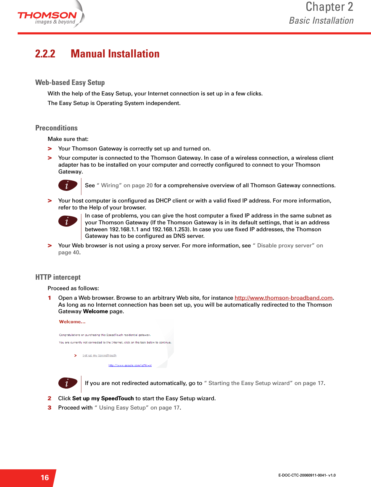 E-DOC-CTC-20060911-0041- v1.0Chapter 2Basic Installation162.2.2 Manual InstallationWeb-based Easy SetupWith the help of the Easy Setup, your Internet connection is set up in a few clicks. The Easy Setup is Operating System independent.PreconditionsMake sure that:&gt;Your Thomson Gateway is correctly set up and turned on.&gt;Your computer is connected to the Thomson Gateway. In case of a wireless connection, a wireless client adapter has to be installed on your computer and correctly configured to connect to your Thomson Gateway.&gt;Your host computer is configured as DHCP client or with a valid fixed IP address. For more information, refer to the Help of your browser.&gt;Your Web browser is not using a proxy server. For more information, see “ Disable proxy server” on page 40.HTTP interceptProceed as follows:1Open a Web browser. Browse to an arbitrary Web site, for instance http://www.thomson-broadband.com. As long as no Internet connection has been set up, you will be automatically redirected to the Thomson Gateway Welcome page. 2Click Set up my SpeedTouch to start the Easy Setup wizard. 3Proceed with “ Using Easy Setup” on page 17.iSee “ Wiring” on page 20 for a comprehensive overview of all Thomson Gateway connections.iIn case of problems, you can give the host computer a fixed IP address in the same subnet as your Thomson Gateway (If the Thomson Gateway is in its default settings, that is an address between 192.168.1.1 and 192.168.1.253). In case you use fixed IP addresses, the Thomson Gateway has to be configured as DNS server.iIf you are not redirected automatically, go to “ Starting the Easy Setup wizard” on page 17.