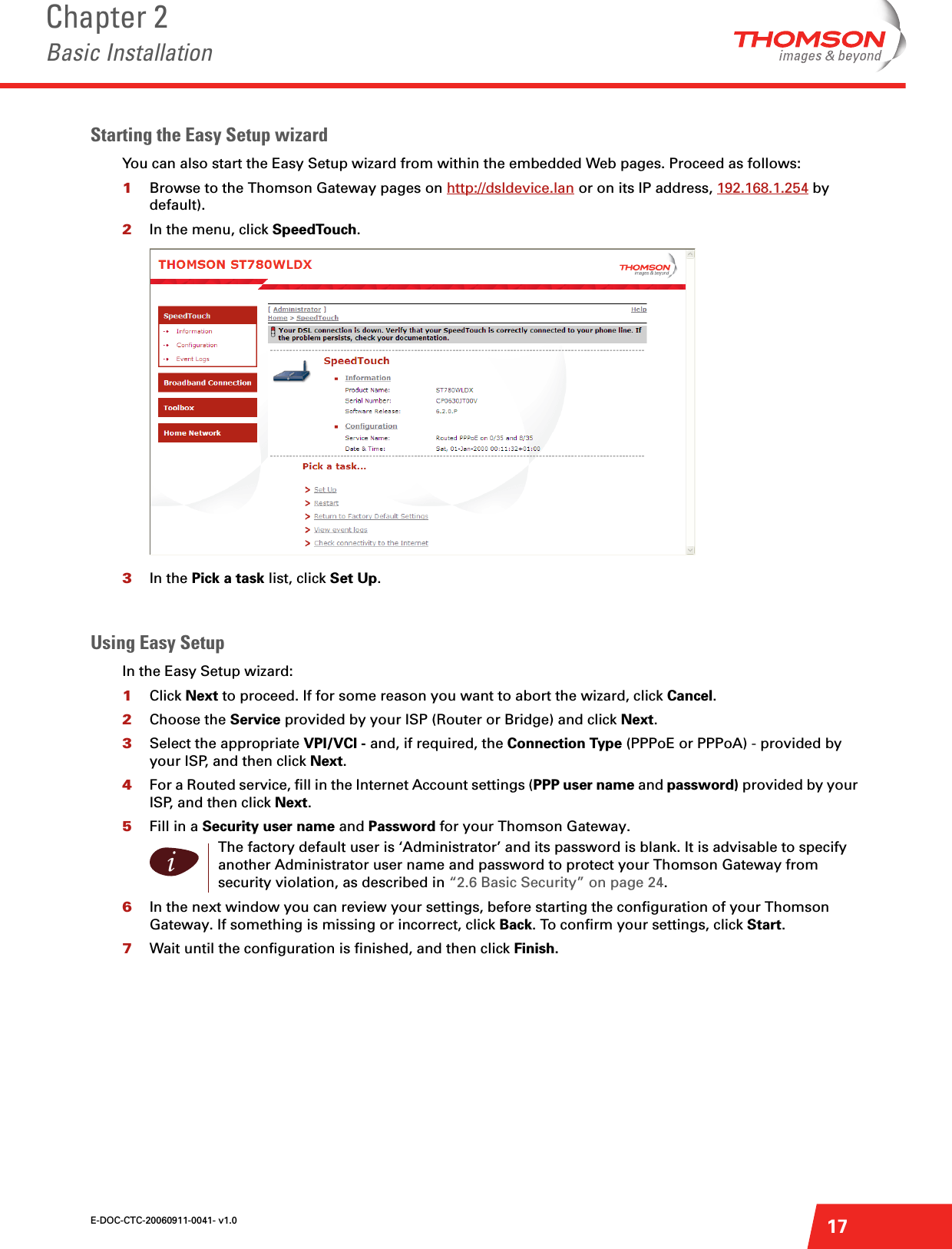 E-DOC-CTC-20060911-0041- v1.0Chapter 2Basic Installation17Starting the Easy Setup wizardYou can also start the Easy Setup wizard from within the embedded Web pages. Proceed as follows:1Browse to the Thomson Gateway pages on http://dsldevice.lan or on its IP address, 192.168.1.254 by default).2In the menu, click SpeedTouch.3In the Pick a task list, click Set Up.Using Easy SetupIn the Easy Setup wizard:1Click Next to proceed. If for some reason you want to abort the wizard, click Cancel.2Choose the Service provided by your ISP (Router or Bridge) and click Next.3Select the appropriate VPI/VCI - and, if required, the Connection Type (PPPoE or PPPoA) - provided by your ISP, and then click Next.4For a Routed service, fill in the Internet Account settings (PPP user name and password) provided by your ISP, and then click Next.5Fill in a Security user name and Password for your Thomson Gateway.6In the next window you can review your settings, before starting the configuration of your Thomson Gateway. If something is missing or incorrect, click Back. To confirm your settings, click Start.7Wait until the configuration is finished, and then click Finish.iThe factory default user is ‘Administrator’ and its password is blank. It is advisable to specify another Administrator user name and password to protect your Thomson Gateway from security violation, as described in “2.6 Basic Security” on page 24. 