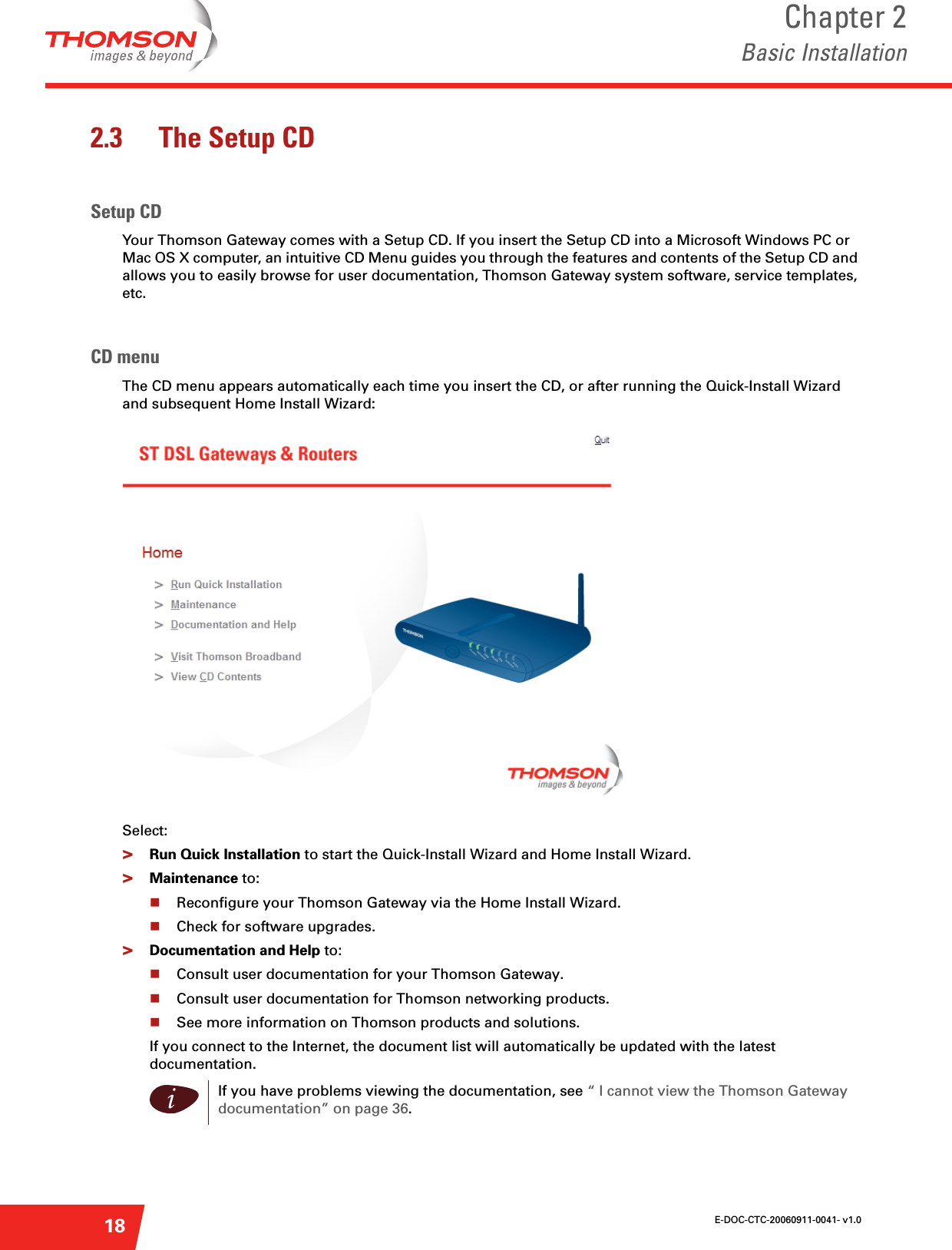E-DOC-CTC-20060911-0041- v1.0Chapter 2Basic Installation182.3 The Setup CDSetup CDYour Thomson Gateway comes with a Setup CD. If you insert the Setup CD into a Microsoft Windows PC or Mac OS X computer, an intuitive CD Menu guides you through the features and contents of the Setup CD and allows you to easily browse for user documentation, Thomson Gateway system software, service templates, etc.CD menuThe CD menu appears automatically each time you insert the CD, or after running the Quick-Install Wizard and subsequent Home Install Wizard:Select:&gt;Run Quick Installation to start the Quick-Install Wizard and Home Install Wizard.&gt;Maintenance to:Reconfigure your Thomson Gateway via the Home Install Wizard.Check for software upgrades.&gt;Documentation and Help to:Consult user documentation for your Thomson Gateway.Consult user documentation for Thomson networking products.See more information on Thomson products and solutions.If you connect to the Internet, the document list will automatically be updated with the latest documentation.iIf you have problems viewing the documentation, see “ I cannot view the Thomson Gateway documentation” on page 36.