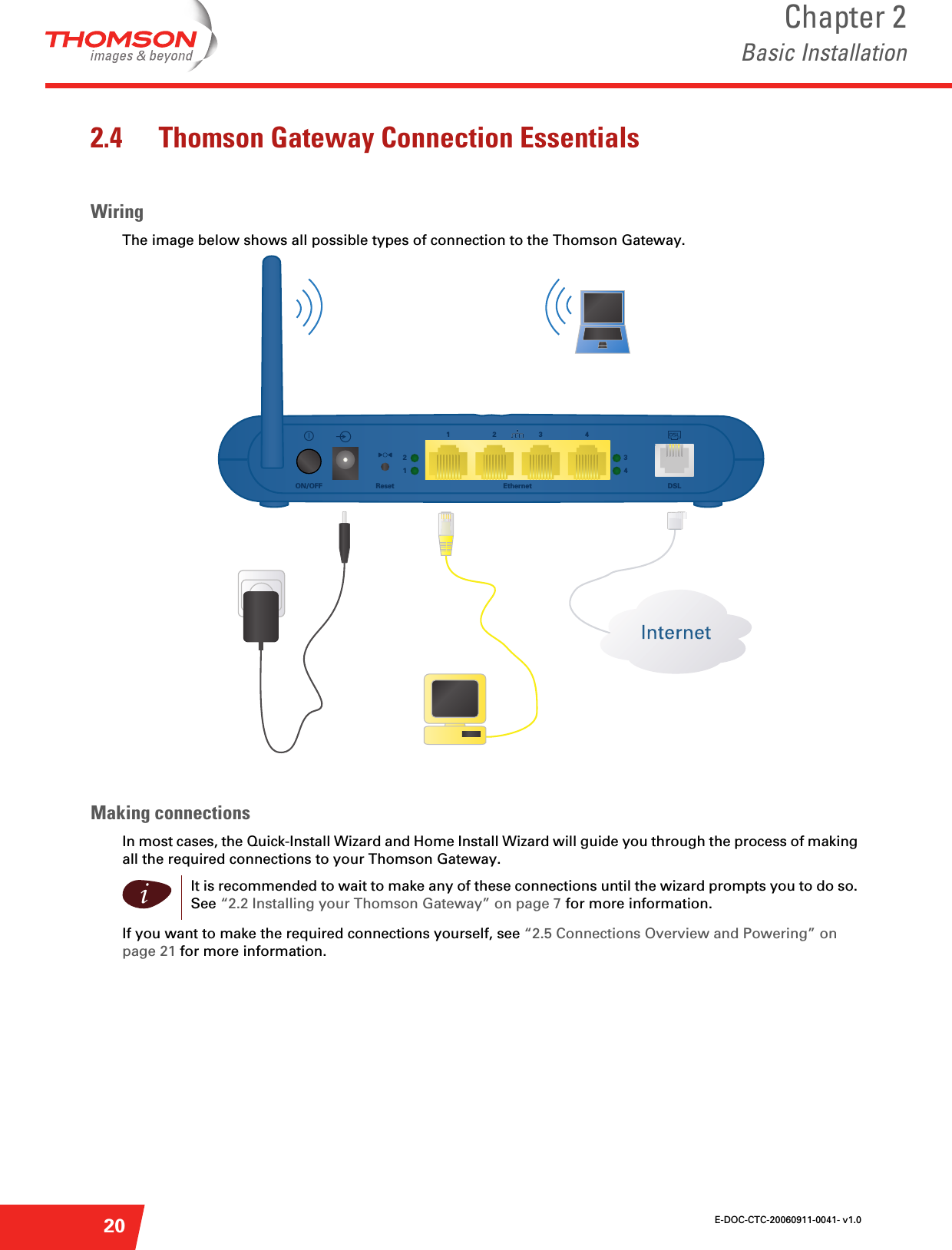 E-DOC-CTC-20060911-0041- v1.0Chapter 2Basic Installation202.4 Thomson Gateway Connection EssentialsWiringThe image below shows all possible types of connection to the Thomson Gateway.Making connectionsIn most cases, the Quick-Install Wizard and Home Install Wizard will guide you through the process of making all the required connections to your Thomson Gateway.If you want to make the required connections yourself, see “2.5 Connections Overview and Powering” on page 21 for more information.Ethernet1432DSLReset1243ON/OFFiIt is recommended to wait to make any of these connections until the wizard prompts you to do so. See “2.2 Installing your Thomson Gateway” on page 7 for more information.