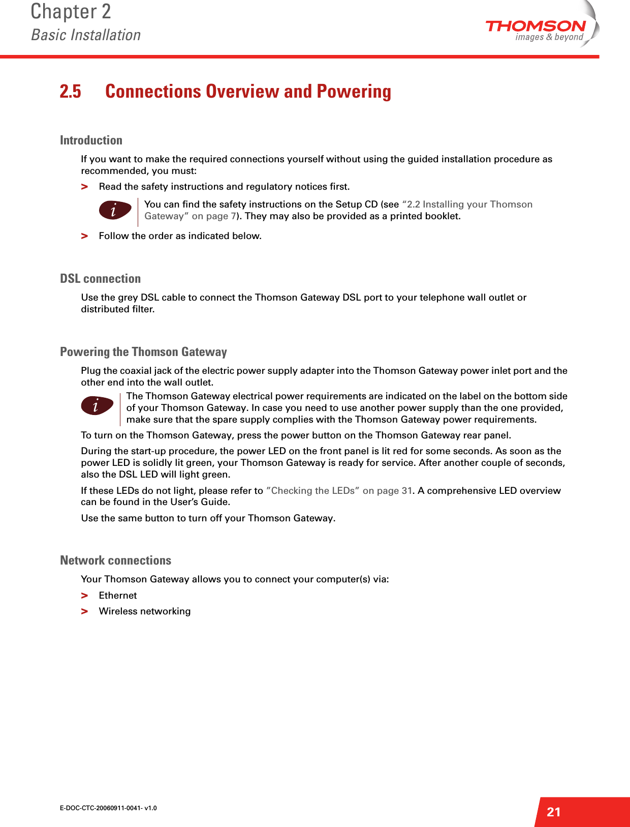 E-DOC-CTC-20060911-0041- v1.0Chapter 2Basic Installation212.5 Connections Overview and PoweringIntroductionIf you want to make the required connections yourself without using the guided installation procedure as recommended, you must:&gt;Read the safety instructions and regulatory notices first.&gt;Follow the order as indicated below.DSL connectionUse the grey DSL cable to connect the Thomson Gateway DSL port to your telephone wall outlet or distributed filter.Powering the Thomson GatewayPlug the coaxial jack of the electric power supply adapter into the Thomson Gateway power inlet port and the other end into the wall outlet.To turn on the Thomson Gateway, press the power button on the Thomson Gateway rear panel.During the start-up procedure, the power LED on the front panel is lit red for some seconds. As soon as the power LED is solidly lit green, your Thomson Gateway is ready for service. After another couple of seconds, also the DSL LED will light green.If these LEDs do not light, please refer to ”Checking the LEDs” on page 31. A comprehensive LED overview can be found in the User’s Guide.Use the same button to turn off your Thomson Gateway.Network connectionsYour Thomson Gateway allows you to connect your computer(s) via: &gt;Ethernet&gt;Wireless networkingiYou can find the safety instructions on the Setup CD (see “2.2 Installing your Thomson Gateway” on page 7). They may also be provided as a printed booklet.iThe Thomson Gateway electrical power requirements are indicated on the label on the bottom side of your Thomson Gateway. In case you need to use another power supply than the one provided, make sure that the spare supply complies with the Thomson Gateway power requirements.