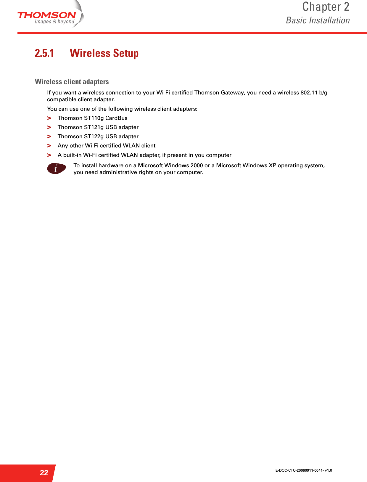 E-DOC-CTC-20060911-0041- v1.0Chapter 2Basic Installation222.5.1 Wireless SetupWireless client adaptersIf you want a wireless connection to your Wi-Fi certified Thomson Gateway, you need a wireless 802.11 b/g compatible client adapter.You can use one of the following wireless client adapters:&gt;Thomson ST110g CardBus&gt;Thomson ST121g USB adapter&gt;Thomson ST122g USB adapter&gt;Any other Wi-Fi certified WLAN client&gt;A built-in Wi-Fi certified WLAN adapter, if present in you computeriTo install hardware on a Microsoft Windows 2000 or a Microsoft Windows XP operating system, you need administrative rights on your computer.