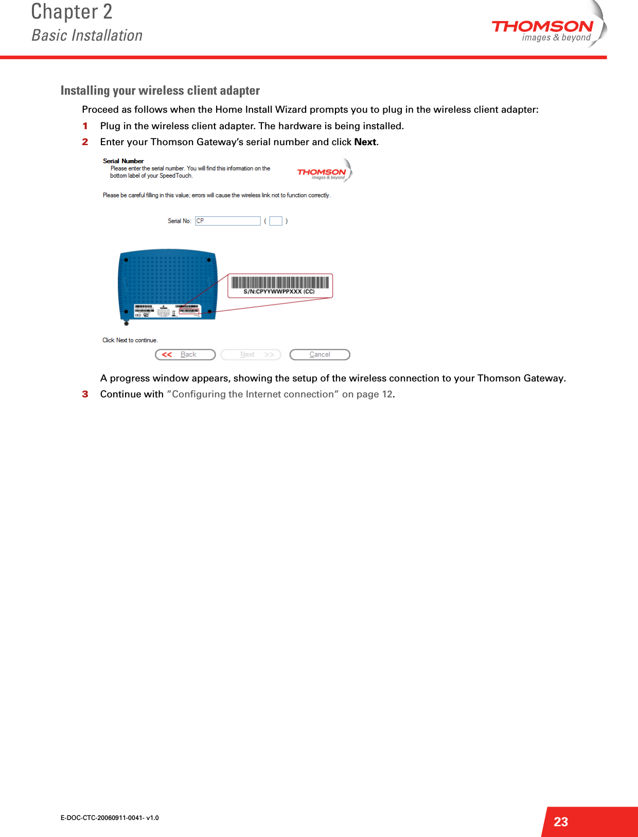 E-DOC-CTC-20060911-0041- v1.0Chapter 2Basic Installation23Installing your wireless client adapterProceed as follows when the Home Install Wizard prompts you to plug in the wireless client adapter:1Plug in the wireless client adapter. The hardware is being installed.2Enter your Thomson Gateway’s serial number and click Next.A progress window appears, showing the setup of the wireless connection to your Thomson Gateway.3Continue with ”Configuring the Internet connection” on page 12.