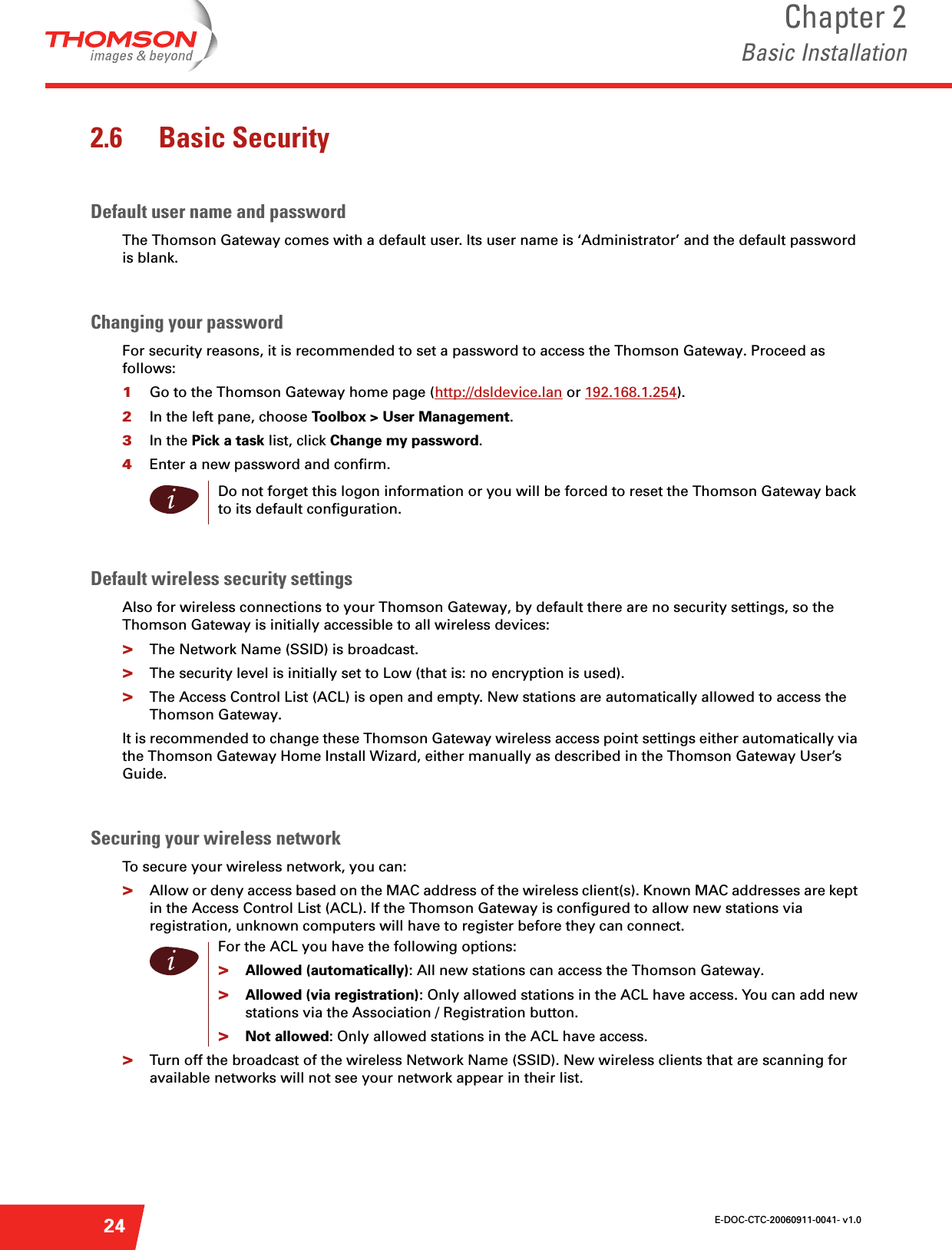 E-DOC-CTC-20060911-0041- v1.0Chapter 2Basic Installation242.6 Basic SecurityDefault user name and passwordThe Thomson Gateway comes with a default user. Its user name is ‘Administrator’ and the default password is blank.Changing your passwordFor security reasons, it is recommended to set a password to access the Thomson Gateway. Proceed as follows:1Go to the Thomson Gateway home page (http://dsldevice.lan or 192.168.1.254).2In the left pane, choose Toolbox &gt; User Management. 3In the Pick a task list, click Change my password.4Enter a new password and confirm.  Default wireless security settingsAlso for wireless connections to your Thomson Gateway, by default there are no security settings, so the Thomson Gateway is initially accessible to all wireless devices:&gt;The Network Name (SSID) is broadcast.&gt;The security level is initially set to Low (that is: no encryption is used).&gt;The Access Control List (ACL) is open and empty. New stations are automatically allowed to access the Thomson Gateway.It is recommended to change these Thomson Gateway wireless access point settings either automatically via the Thomson Gateway Home Install Wizard, either manually as described in the Thomson Gateway User’s Guide.Securing your wireless networkTo secure your wireless network, you can:&gt;Allow or deny access based on the MAC address of the wireless client(s). Known MAC addresses are kept in the Access Control List (ACL). If the Thomson Gateway is configured to allow new stations via registration, unknown computers will have to register before they can connect.&gt;Turn off the broadcast of the wireless Network Name (SSID). New wireless clients that are scanning for available networks will not see your network appear in their list.iDo not forget this logon information or you will be forced to reset the Thomson Gateway back to its default configuration.iFor the ACL you have the following options: &gt;Allowed (automatically): All new stations can access the Thomson Gateway.&gt;Allowed (via registration): Only allowed stations in the ACL have access. You can add new stations via the Association / Registration button.&gt;Not allowed: Only allowed stations in the ACL have access.