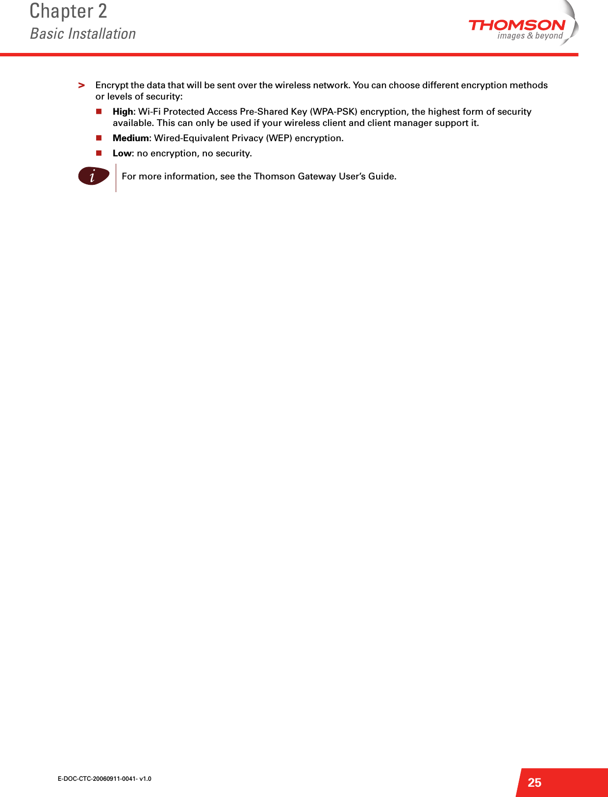 E-DOC-CTC-20060911-0041- v1.0Chapter 2Basic Installation25&gt;Encrypt the data that will be sent over the wireless network. You can choose different encryption methods or levels of security:High: Wi-Fi Protected Access Pre-Shared Key (WPA-PSK) encryption, the highest form of security available. This can only be used if your wireless client and client manager support it.Medium: Wired-Equivalent Privacy (WEP) encryption.Low: no encryption, no security.iFor more information, see the Thomson Gateway User’s Guide.