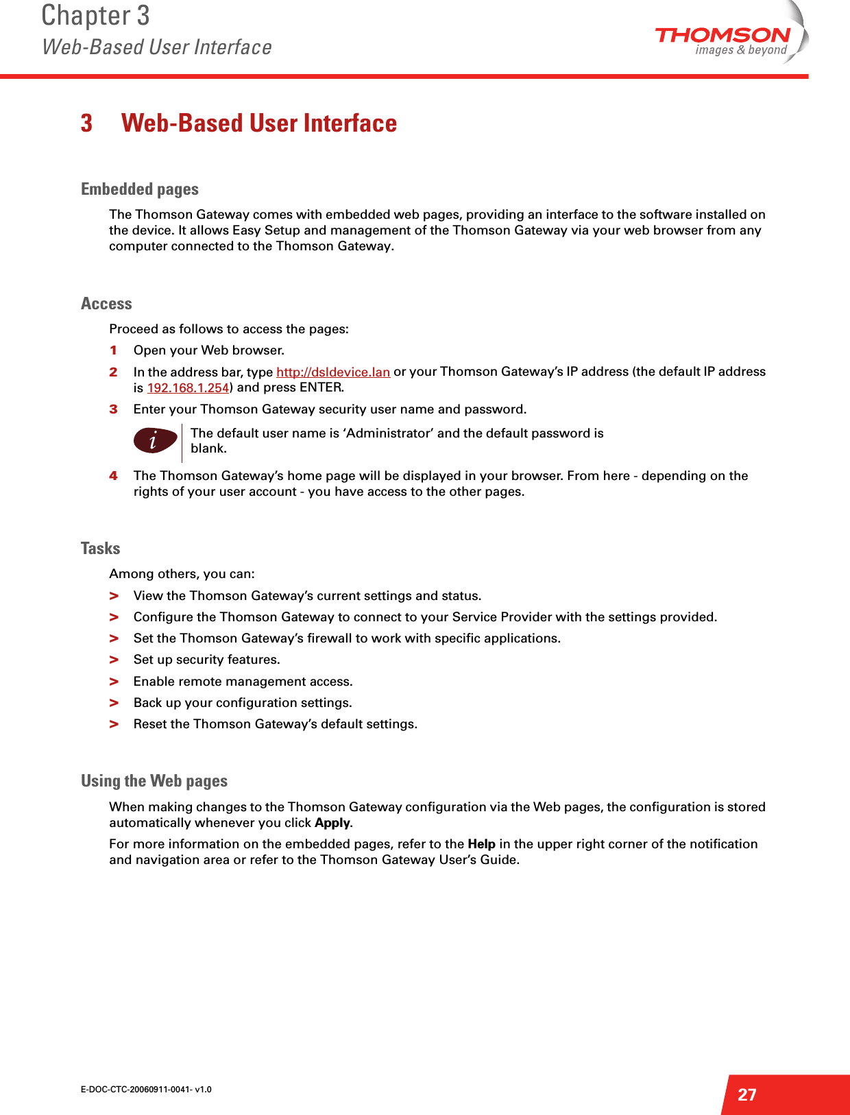 E-DOC-CTC-20060911-0041- v1.0Chapter 3Web-Based User Interface273 Web-Based User InterfaceEmbedded pagesThe Thomson Gateway comes with embedded web pages, providing an interface to the software installed on the device. It allows Easy Setup and management of the Thomson Gateway via your web browser from any computer connected to the Thomson Gateway.AccessProceed as follows to access the pages:1Open your Web browser.2In the address bar, type http://dsldevice.lan or your Thomson Gateway’s IP address (the default IP address is 192.168.1.254) and press ENTER. 3Enter your Thomson Gateway security user name and password. 4The Thomson Gateway’s home page will be displayed in your browser. From here - depending on the rights of your user account - you have access to the other pages.TasksAmong others, you can:&gt;View the Thomson Gateway’s current settings and status.&gt;Configure the Thomson Gateway to connect to your Service Provider with the settings provided.&gt;Set the Thomson Gateway’s firewall to work with specific applications.&gt;Set up security features.&gt;Enable remote management access.&gt;Back up your configuration settings.&gt;Reset the Thomson Gateway’s default settings.Using the Web pagesWhen making changes to the Thomson Gateway configuration via the Web pages, the configuration is stored automatically whenever you click Apply. For more information on the embedded pages, refer to the Help in the upper right corner of the notification and navigation area or refer to the Thomson Gateway User’s Guide.iThe default user name is ‘Administrator’ and the default password is blank.