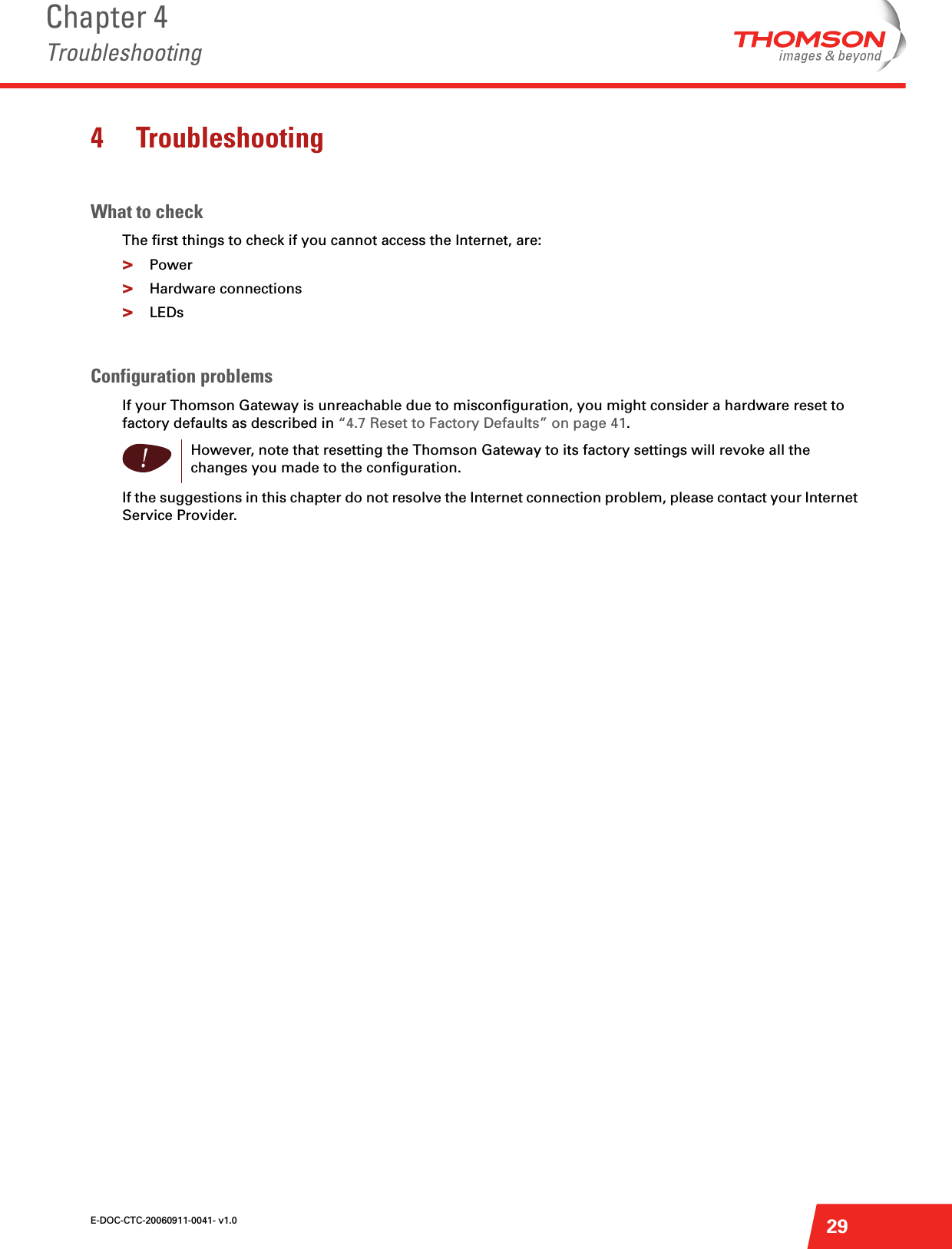 E-DOC-CTC-20060911-0041- v1.0Chapter 4Troubleshooting294 TroubleshootingWhat to checkThe first things to check if you cannot access the Internet, are:&gt;Power&gt;Hardware connections&gt;LEDsConfiguration problemsIf your Thomson Gateway is unreachable due to misconfiguration, you might consider a hardware reset to factory defaults as described in “4.7 Reset to Factory Defaults” on page 41.If the suggestions in this chapter do not resolve the Internet connection problem, please contact your Internet Service Provider.!However, note that resetting the Thomson Gateway to its factory settings will revoke all the changes you made to the configuration.