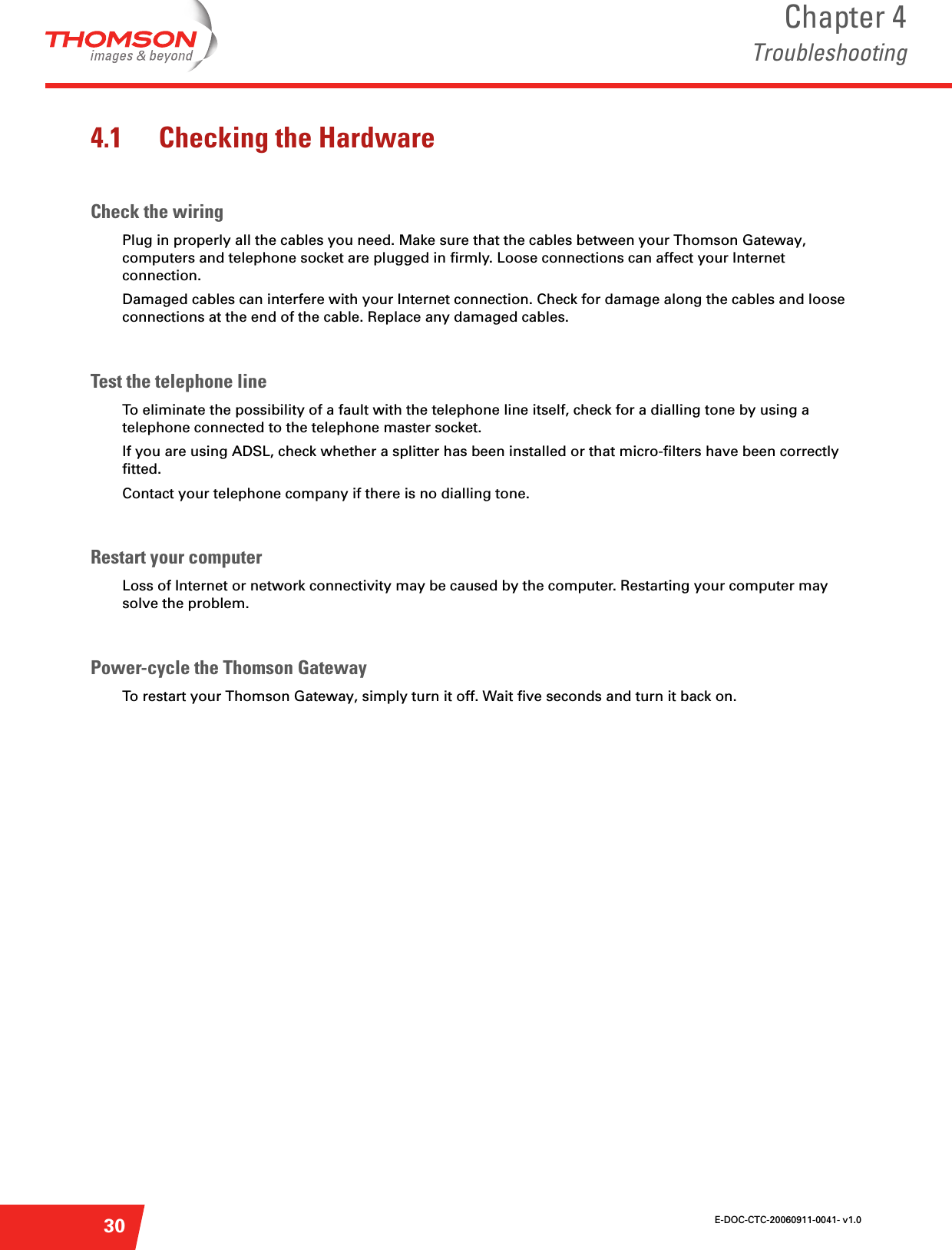 E-DOC-CTC-20060911-0041- v1.0Chapter 4Troubleshooting304.1 Checking the HardwareCheck the wiringPlug in properly all the cables you need. Make sure that the cables between your Thomson Gateway, computers and telephone socket are plugged in firmly. Loose connections can affect your Internet connection.Damaged cables can interfere with your Internet connection. Check for damage along the cables and loose connections at the end of the cable. Replace any damaged cables.Test the telephone lineTo eliminate the possibility of a fault with the telephone line itself, check for a dialling tone by using a telephone connected to the telephone master socket. If you are using ADSL, check whether a splitter has been installed or that micro-filters have been correctly fitted. Contact your telephone company if there is no dialling tone.Restart your computerLoss of Internet or network connectivity may be caused by the computer. Restarting your computer may solve the problem.Power-cycle the Thomson GatewayTo restart your Thomson Gateway, simply turn it off. Wait five seconds and turn it back on.