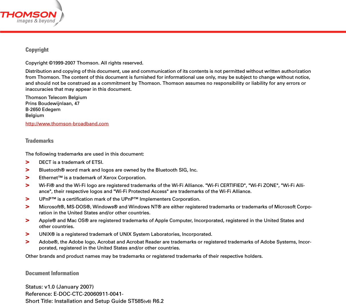 CopyrightCopyright ©1999-2007 Thomson. All rights reserved. Distribution and copying of this document, use and communication of its contents is not permitted without written authorization from Thomson. The content of this document is furnished for informational use only, may be subject to change without notice, and should not be construed as a commitment by Thomson. Thomson assumes no responsibility or liability for any errors or inaccuracies that may appear in this document.Thomson Telecom BelgiumPrins Boudewijnlaan, 47 B-2650 Edegem Belgium http://www.thomson-broadband.comTrademarksThe following trademarks are used in this document:&gt;DECT is a trademark of ETSI.&gt;Bluetooth® word mark and logos are owned by the Bluetooth SIG, Inc.&gt;Ethernet™ is a trademark of Xerox Corporation.&gt;Wi-Fi® and the Wi-Fi logo are registered trademarks of the Wi-Fi Alliance. &quot;Wi-Fi CERTIFIED&quot;, &quot;Wi-Fi ZONE&quot;, &quot;Wi-Fi Alli-ance&quot;, their respective logos and &quot;Wi-Fi Protected Access&quot; are trademarks of the Wi-Fi Alliance.&gt;UPnP™ is a certification mark of the UPnP™ Implementers Corporation.&gt;Microsoft®, MS-DOS®, Windows® and Windows NT® are either registered trademarks or trademarks of Microsoft Corpo-ration in the United States and/or other countries.&gt;Apple® and Mac OS® are registered trademarks of Apple Computer, Incorporated, registered in the United States and other countries.&gt;UNIX® is a registered trademark of UNIX System Laboratories, Incorporated.&gt;Adobe®, the Adobe logo, Acrobat and Acrobat Reader are trademarks or registered trademarks of Adobe Systems, Incor-porated, registered in the United States and/or other countries.Other brands and product names may be trademarks or registered trademarks of their respective holders.Document InformationStatus: v1.0 (January 2007)Reference: E-DOC-CTC-20060911-0041-Short Title: Installation and Setup Guide ST585(v6) R6.2