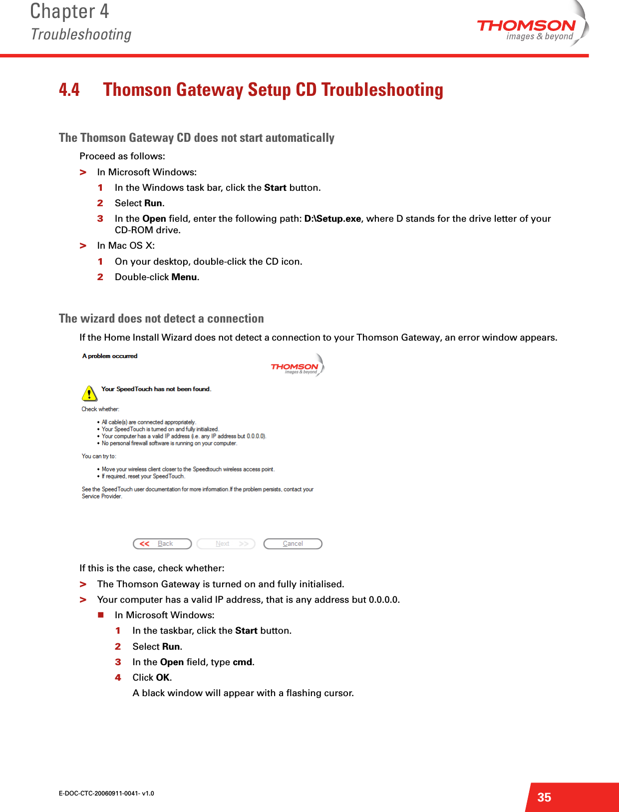 E-DOC-CTC-20060911-0041- v1.0Chapter 4Troubleshooting354.4 Thomson Gateway Setup CD TroubleshootingThe Thomson Gateway CD does not start automaticallyProceed as follows:&gt;In Microsoft Windows:1In the Windows task bar, click the Start button. 2Select Run.3In the Open field, enter the following path: D:\Setup.exe, where D stands for the drive letter of your CD-ROM drive.&gt;In Mac OS X: 1On your desktop, double-click the CD icon.2Double-click Menu.The wizard does not detect a connectionIf the Home Install Wizard does not detect a connection to your Thomson Gateway, an error window appears. If this is the case, check whether:&gt;The Thomson Gateway is turned on and fully initialised.&gt;Your computer has a valid IP address, that is any address but 0.0.0.0. In Microsoft Windows:1In the taskbar, click the Start button.2Select Run.3In the Open field, type cmd.4Click OK.A black window will appear with a flashing cursor.