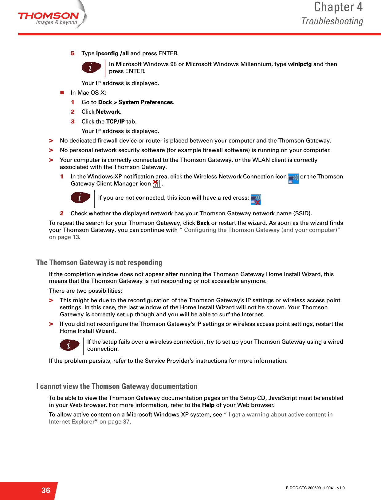 E-DOC-CTC-20060911-0041- v1.0Chapter 4Troubleshooting365Type ipconfig /all and press ENTER.Your IP address is displayed. In Mac OS X:1Go to Dock &gt; System Preferences.2Click Network.3Click the TCP/IP tab.Your IP address is displayed.&gt;No dedicated firewall device or router is placed between your computer and the Thomson Gateway.&gt;No personal network security software (for example firewall software) is running on your computer.&gt;Your computer is correctly connected to the Thomson Gateway, or the WLAN client is correctly associated with the Thomson Gateway.1In the Windows XP notification area, click the Wireless Network Connection icon   or the Thomson Gateway Client Manager icon  .2Check whether the displayed network has your Thomson Gateway network name (SSID).To repeat the search for your Thomson Gateway, click Back or restart the wizard. As soon as the wizard finds your Thomson Gateway, you can continue with “ Configuring the Thomson Gateway (and your computer)” on page 13.The Thomson Gateway is not respondingIf the completion window does not appear after running the Thomson Gateway Home Install Wizard, this means that the Thomson Gateway is not responding or not accessible anymore.There are two possibilities:&gt;This might be due to the reconfiguration of the Thomson Gateway’s IP settings or wireless access point settings. In this case, the last window of the Home Install Wizard will not be shown. Your Thomson Gateway is correctly set up though and you will be able to surf the Internet.&gt;If you did not reconfigure the Thomson Gateway’s IP settings or wireless access point settings, restart the Home Install Wizard.If the problem persists, refer to the Service Provider’s instructions for more information.I cannot view the Thomson Gateway documentation To be able to view the Thomson Gateway documentation pages on the Setup CD, JavaScript must be enabled in your Web browser. For more information, refer to the Help of your Web browser.To allow active content on a Microsoft Windows XP system, see “ I get a warning about active content in Internet Explorer” on page 37.iIn Microsoft Windows 98 or Microsoft Windows Millennium, type winipcfg and then press ENTER.iIf you are not connected, this icon will have a red cross: iIf the setup fails over a wireless connection, try to set up your Thomson Gateway using a wired connection.