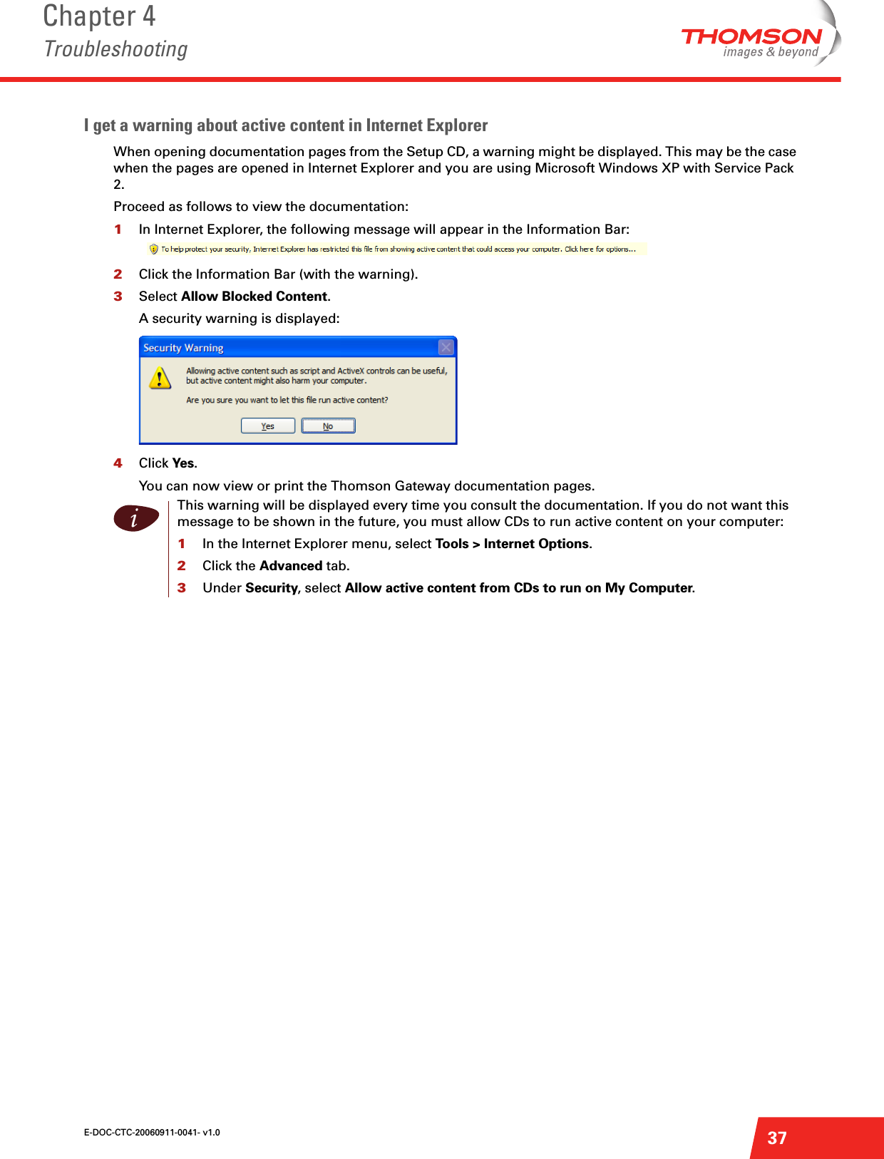 E-DOC-CTC-20060911-0041- v1.0Chapter 4Troubleshooting37I get a warning about active content in Internet Explorer When opening documentation pages from the Setup CD, a warning might be displayed. This may be the case when the pages are opened in Internet Explorer and you are using Microsoft Windows XP with Service Pack 2.Proceed as follows to view the documentation:1In Internet Explorer, the following message will appear in the Information Bar:2Click the Information Bar (with the warning).3Select Allow Blocked Content.A security warning is displayed:4Click Yes.You can now view or print the Thomson Gateway documentation pages.iThis warning will be displayed every time you consult the documentation. If you do not want this message to be shown in the future, you must allow CDs to run active content on your computer:1In the Internet Explorer menu, select Tools &gt; Internet Options.2Click the Advanced tab.3Under Security, select Allow active content from CDs to run on My Computer.