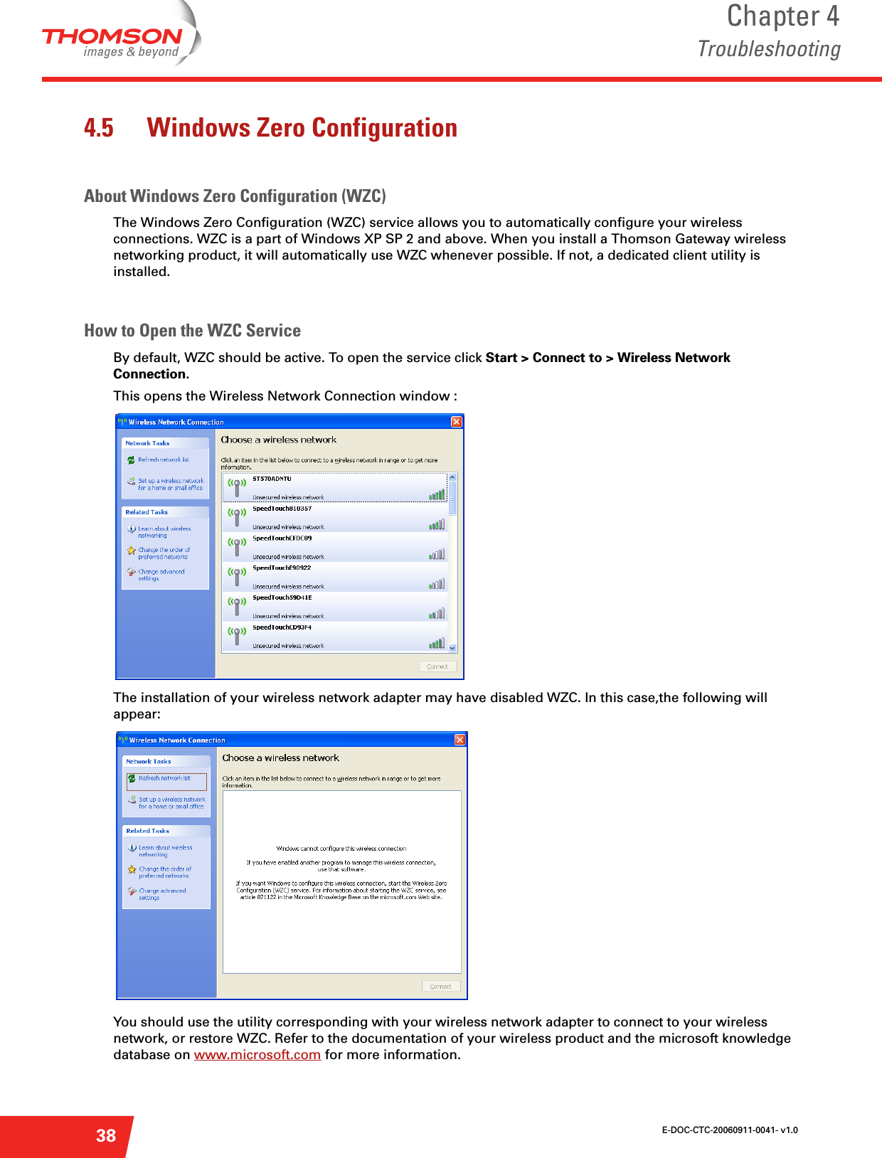 E-DOC-CTC-20060911-0041- v1.0Chapter 4Troubleshooting384.5 Windows Zero ConfigurationAbout Windows Zero Configuration (WZC)The Windows Zero Configuration (WZC) service allows you to automatically configure your wireless connections. WZC is a part of Windows XP SP 2 and above. When you install a Thomson Gateway wireless networking product, it will automatically use WZC whenever possible. If not, a dedicated client utility is installed. How to Open the WZC ServiceBy default, WZC should be active. To open the service click Start &gt; Connect to &gt; Wireless Network Connection.This opens the Wireless Network Connection window : The installation of your wireless network adapter may have disabled WZC. In this case,the following will appear: You should use the utility corresponding with your wireless network adapter to connect to your wireless network, or restore WZC. Refer to the documentation of your wireless product and the microsoft knowledge database on www.microsoft.com for more information.