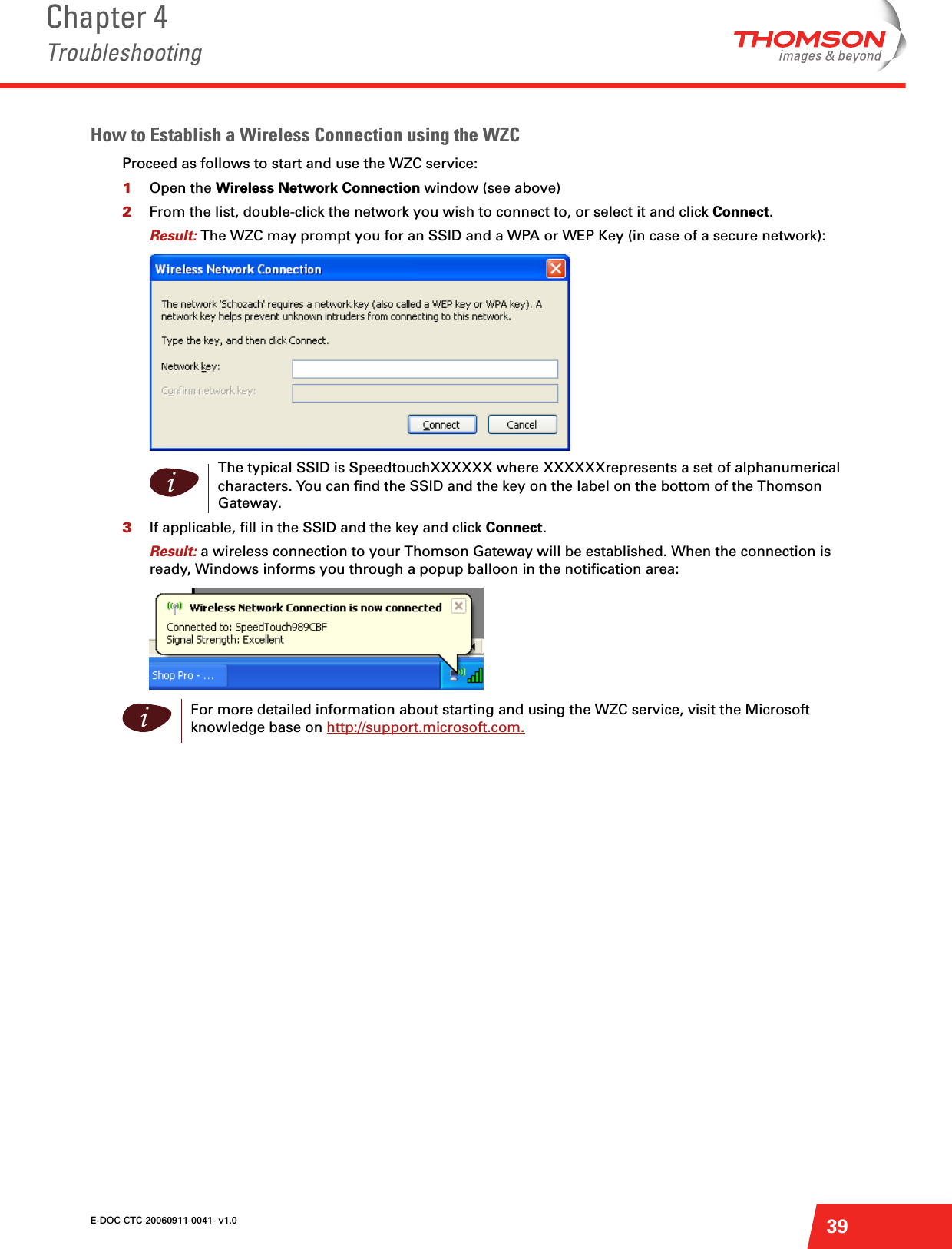 E-DOC-CTC-20060911-0041- v1.0Chapter 4Troubleshooting39How to Establish a Wireless Connection using the WZCProceed as follows to start and use the WZC service: 1Open the Wireless Network Connection window (see above)2From the list, double-click the network you wish to connect to, or select it and click Connect.Result: The WZC may prompt you for an SSID and a WPA or WEP Key (in case of a secure network):  3If applicable, fill in the SSID and the key and click Connect.Result: a wireless connection to your Thomson Gateway will be established. When the connection is ready, Windows informs you through a popup balloon in the notification area: iThe typical SSID is SpeedtouchXXXXXX where XXXXXXrepresents a set of alphanumerical characters. You can find the SSID and the key on the label on the bottom of the Thomson Gateway.iFor more detailed information about starting and using the WZC service, visit the Microsoft knowledge base on http://support.microsoft.com.