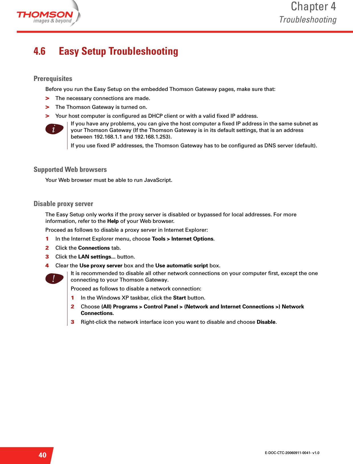 E-DOC-CTC-20060911-0041- v1.0Chapter 4Troubleshooting404.6 Easy Setup TroubleshootingPrerequisitesBefore you run the Easy Setup on the embedded Thomson Gateway pages, make sure that:&gt;The necessary connections are made.&gt;The Thomson Gateway is turned on.&gt;Your host computer is configured as DHCP client or with a valid fixed IP address.Supported Web browsersYour Web browser must be able to run JavaScript.Disable proxy serverThe Easy Setup only works if the proxy server is disabled or bypassed for local addresses. For more information, refer to the Help of your Web browser.Proceed as follows to disable a proxy server in Internet Explorer:1In the Internet Explorer menu, choose Tools &gt; Internet Options.2Click the Connections tab.3Click the LAN settings... button. 4Clear the Use proxy server box and the Use automatic script box. iIf you have any problems, you can give the host computer a fixed IP address in the same subnet as your Thomson Gateway (If the Thomson Gateway is in its default settings, that is an address between 192.168.1.1 and 192.168.1.253).If you use fixed IP addresses, the Thomson Gateway has to be configured as DNS server (default).!It is recommended to disable all other network connections on your computer first, except the one connecting to your Thomson Gateway.Proceed as follows to disable a network connection:1In the Windows XP taskbar, click the Start button.2Choose (All) Programs &gt; Control Panel &gt; (Network and Internet Connections &gt;) Network Connections.3Right-click the network interface icon you want to disable and choose Disable.