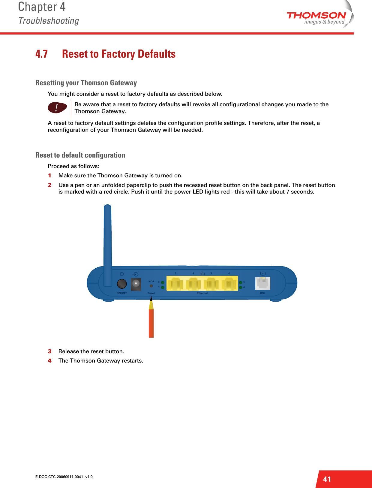 E-DOC-CTC-20060911-0041- v1.0Chapter 4Troubleshooting414.7 Reset to Factory DefaultsResetting your Thomson GatewayYou might consider a reset to factory defaults as described below.A reset to factory default settings deletes the configuration profile settings. Therefore, after the reset, a reconfiguration of your Thomson Gateway will be needed.Reset to default configurationProceed as follows:1Make sure the Thomson Gateway is turned on.2Use a pen or an unfolded paperclip to push the recessed reset button on the back panel. The reset button is marked with a red circle. Push it until the power LED lights red - this will take about 7 seconds.3Release the reset button.4The Thomson Gateway restarts.!Be aware that a reset to factory defaults will revoke all configurational changes you made to the Thomson Gateway.Ethernet1432DSLReset1243ON/OFF