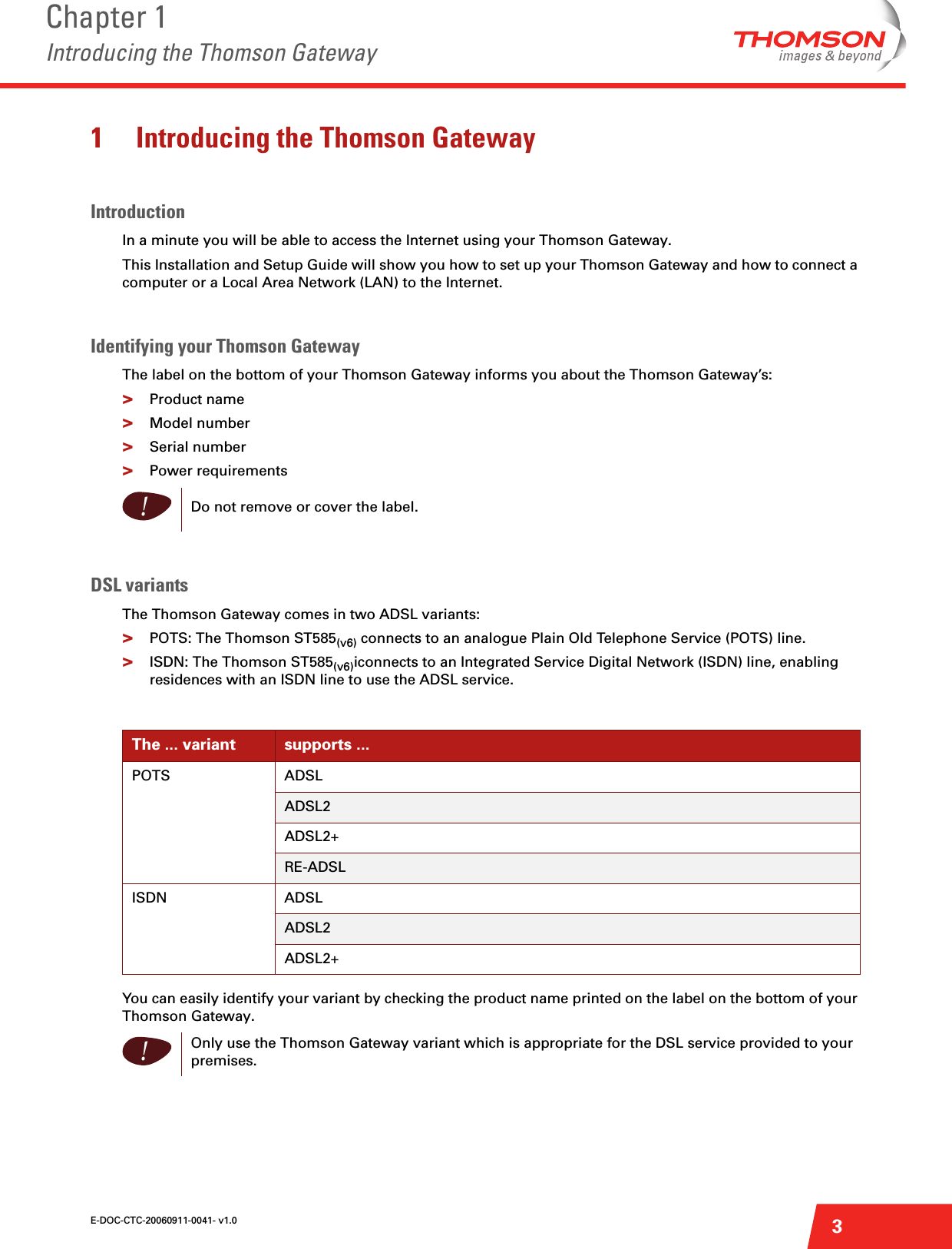 E-DOC-CTC-20060911-0041- v1.0Chapter 1Introducing the Thomson Gateway31 Introducing the Thomson GatewayIntroductionIn a minute you will be able to access the Internet using your Thomson Gateway.This Installation and Setup Guide will show you how to set up your Thomson Gateway and how to connect a computer or a Local Area Network (LAN) to the Internet.Identifying your Thomson GatewayThe label on the bottom of your Thomson Gateway informs you about the Thomson Gateway’s:&gt;Product name&gt;Model number&gt;Serial number&gt;Power requirementsDSL variantsThe Thomson Gateway comes in two ADSL variants:&gt;POTS: The Thomson ST585(v6) connects to an analogue Plain Old Telephone Service (POTS) line.&gt;ISDN: The Thomson ST585(v6)iconnects to an Integrated Service Digital Network (ISDN) line, enabling residences with an ISDN line to use the ADSL service.You can easily identify your variant by checking the product name printed on the label on the bottom of your Thomson Gateway.!Do not remove or cover the label.The ... variant supports ...POTS ADSLADSL2ADSL2+RE-ADSLISDN ADSLADSL2ADSL2+!Only use the Thomson Gateway variant which is appropriate for the DSL service provided to your premises.