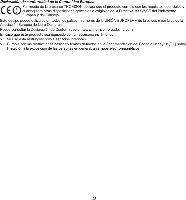 23Declaración de conformidad de la Comunidad EuropeaEste equipo puede utilizarse en todos los países miembros de la UNIÓN EUROPEA y de la países miembros de la Asociación Europea de Libre Comercio.Puede consultar la Declaración de Conformidad en www.thomson-broadband.com.En caso que este producto sea equipado con un accesorio inalámbrico:&gt;Su uso está restringido sólo a espacios interiores.&gt;Cumple con las restricciones básicas y límites definidos en la Recomendación del Consejo (1999/519/EC) sobre limitación a la exposición de las personas en general, a campos electromagnéticos.!Por medio de la presente THOMSON declara que el producto cumple con los requisitos esenciales y cualesquiera otras disposiciones aplicables o exigibles de la Directiva 1999/5/CE del Parlamento Europeo y del Consejo.