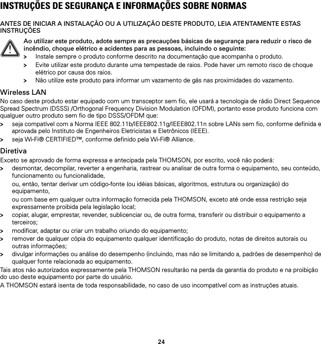 24INSTRUÇÕES DE SEGURANÇA E INFORMAÇÕES SOBRE NORMASANTES DE INICIAR A INSTALAÇÃO OU A UTILIZAÇÃO DESTE PRODUTO, LEIA ATENTAMENTE ESTAS INSTRUÇÕESWireless LANNo caso deste produto estar equipado com um transceptor sem fio, ele usará a tecnologia de rádio Direct Sequence Spread Spectrum (DSSS) /Orthogonal Frequency Division Modulation (OFDM), portanto esse produto funciona com qualguer outro produto sem fio de tipo DSSS/OFDM que:&gt;seja compatível com a Norma IEEE 802.11b/IEEE802.11g/IEEE802.11n sobre LANs sem fio, conforme definida e aprovada pelo Instituto de Engenheiros Eletricistas e Eletrônicos (IEEE).&gt;seja Wi-Fi® CERTIFIED™, conforme definido pela Wi-Fi® Alliance.DiretivaExceto se aprovado de forma expressa e antecipada pela THOMSON, por escrito, você não poderá:&gt;desmontar, decompilar, reverter a engenharia, rastrear ou analisar de outra forma o equipamento, seu conteúdo, funcionamento ou funcionalidade,ou, então, tentar derivar um código-fonte (ou idéias básicas, algoritmos, estrutura ou organização) do equipamento,ou com base em qualquer outra informação fornecida pela THOMSON, exceto até onde essa restrição seja expressamente proibida pela legislação local;&gt;copiar, alugar, emprestar, revender, sublicenciar ou, de outra forma, transferir ou distribuir o equipamento a terceiros;&gt;modificar, adaptar ou criar um trabalho oriundo do equipamento;&gt;remover de qualquer cópia do equipamento qualquer identificação do produto, notas de direitos autorais ou outras informações;&gt;divulgar informações ou análise do desempenho (incluindo, mas não se limitando a, padrões de desempenho) de qualquer fonte relacionada ao equipamento.Tais atos não autorizados expressamente pela THOMSON resultarão na perda da garantia do produto e na proibição do uso deste equipamento por parte do usuário.A THOMSON estará isenta de toda responsabilidade, no caso de uso incompatível com as instruções atuais.!Ao utilizar este produto, adote sempre as precauções básicas de segurança para reduzir o risco de incêndio, choque elétrico e acidentes para as pessoas, incluindo o seguinte:&gt;Instale sempre o produto conforme descrito na documentação que acompanha o produto.&gt;Evite utilizar este produto durante uma tempestade de raios. Pode haver um remoto risco de choque elétrico por causa dos raios.&gt;Não utilize este produto para informar um vazamento de gás nas proximidades do vazamento.