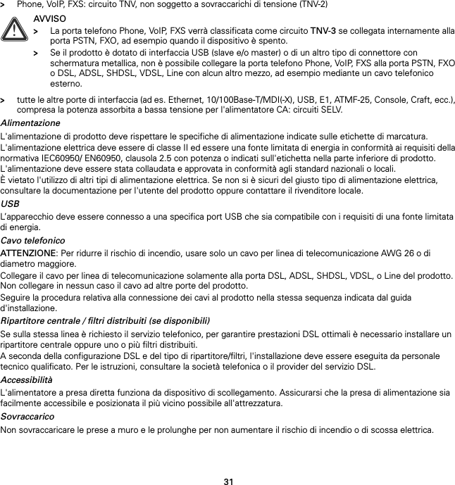 31&gt;Phone, VoIP, FXS: circuito TNV, non soggetto a sovraccarichi di tensione (TNV-2)&gt;tutte le altre porte di interfaccia (ad es. Ethernet, 10/100Base-T/MDI(-X), USB, E1, ATMF-25, Console, Craft, ecc.), compresa la potenza assorbita a bassa tensione per l&apos;alimentatore CA: circuiti SELV.AlimentazioneL&apos;alimentazione di prodotto deve rispettare le specifiche di alimentazione indicate sulle etichette di marcatura.L&apos;alimentazione elettrica deve essere di classe II ed essere una fonte limitata di energia in conformità ai requisiti della normativa IEC60950/ EN60950, clausola 2.5 con potenza o indicati sull&apos;etichetta nella parte inferiore di prodotto. L&apos;alimentazione deve essere stata collaudata e approvata in conformità agli standard nazionali o locali.È vietato l&apos;utilizzo di altri tipi di alimentazione elettrica. Se non si è sicuri del giusto tipo di alimentazione elettrica, consultare la documentazione per l&apos;utente del prodotto oppure contattare il rivenditore locale.USBL’apparecchio deve essere connesso a una specifica port USB che sia compatibile con i requisiti di una fonte limitata di energia.Cavo telefonicoATTENZIONE: Per ridurre il rischio di incendio, usare solo un cavo per linea di telecomunicazione AWG 26 o di diametro maggiore.Collegare il cavo per linea di telecomunicazione solamente alla porta DSL, ADSL, SHDSL, VDSL, o Line del prodotto. Non collegare in nessun caso il cavo ad altre porte del prodotto.Seguire la procedura relativa alla connessione dei cavi al prodotto nella stessa sequenza indicata dal guida d&apos;installazione.Ripartitore centrale / filtri distribuiti (se disponibili)Se sulla stessa linea è richiesto il servizio telefonico, per garantire prestazioni DSL ottimali è necessario installare un ripartitore centrale oppure uno o più filtri distribuiti.A seconda della configurazione DSL e del tipo di ripartitore/filtri, l&apos;installazione deve essere eseguita da personale tecnico qualificato. Per le istruzioni, consultare la società telefonica o il provider del servizio DSL.AccessibilitàL&apos;alimentatore a presa diretta funziona da dispositivo di scollegamento. Assicurarsi che la presa di alimentazione sia facilmente accessibile e posizionata il più vicino possibile all&apos;attrezzatura.SovraccaricoNon sovraccaricare le prese a muro e le prolunghe per non aumentare il rischio di incendio o di scossa elettrica.!AVVISO&gt;La porta telefono Phone, VoIP, FXS verrà classificata come circuito TNV-3 se collegata internamente alla porta PSTN, FXO, ad esempio quando il dispositivo è spento.&gt;Se il prodotto è dotato di interfaccia USB (slave e/o master) o di un altro tipo di connettore con schermatura metallica, non è possibile collegare la porta telefono Phone, VoIP, FXS alla porta PSTN, FXO o DSL, ADSL, SHDSL, VDSL, Line con alcun altro mezzo, ad esempio mediante un cavo telefonico esterno.