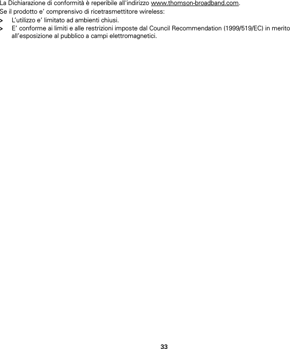 33La Dichiarazione di conformità è reperibile all&apos;indirizzo www.thomson-broadband.com.Se il prodotto e’ comprensivo di ricetrasmettitore wireless:&gt;L’utilizzo e’ limitato ad ambienti chiusi.&gt;E’ conforme ai limiti e alle restrizioni imposte dal Council Recommendation (1999/519/EC) in merito all’esposizione al pubblico a campi elettromagnetici.