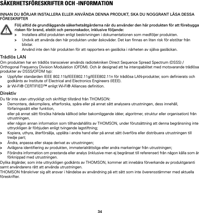 34SÄKERHETSFÖRESKRIFTER OCH -INFORMATIONINNAN DU BÖRJAR INSTALLERA ELLER ANVÄNDA DENNA PRODUKT, SKA DU NOGGRANT LÄSA DESSA FÖRESKRIFTERTrådlös LANOm produkten har en trådlös transceiver används radiotekniken Direct Sequence Spread Spectrum (DSSS) /Orthogonal Frequency Division Modulation (OFDM). Och är designad att ha interopabilitet med motsvarande trådlösa produkter av DSSS/OFDM typ:&gt;Uppfyller standarden IEEE 802.11b/IEEE802.11g/IEEE802.11n för trådlösa LAN-produkter, som definierats och godkänts av Institute of Electrical and Electronics Engineers (IEEE).&gt;är Wi-Fi® CERTIFIED™ enligt Wi-Fi® Alliances definition.DirektivDu får inte utan uttryckligt och skriftligt tillstånd från THOMSON:&gt;Demontera, dekompilera, efterforska, spåra eller på annat sätt analysera utrustningen, dess innehåll, förfaringssätt eller funktion,eller på annat sätt försöka härleda källkod (eller bakomliggande idéer, algoritmer, struktur eller organisation) från utrustningen,eller någon annan information som tillhandahållits av THOMSON, under förutsättning att denna begränsning inte uttryckligen är förbjuden enligt tvingande lagstiftning;&gt;Kopiera, uthyra, återförsälja, upplåta i andra hand eller på annat sätt överföra eller distribuera utrustningen till tredje part;&gt;Ändra, anpassa eller skapa derivat av utrustningen;&gt;Avlägsna identifiering av produkten, immaterialrättsliga eller andra markeringar från utrustningen;&gt;Förändra information om prestanda eller analys (inklusive men ej begränsat till referenser) från någon källa som är förknippad med utrustningen.Dylika åtgärder, som inte uttryckligen godkänts av THOMSON, kommer att innebära förverkande av produktgaranti samt användarens rätt att använda utrustningen.THOMSON frånskriver sig allt ansvar i händelse av användning på ett sätt som inte överensstämmer med aktuella föreskrifter.!Följ alltid de grundläggande säkerhetsåtgärderna när du använder den här produkten för att förebygga risken för brand, elstöt och personskador, inklusive följande:&gt;Installera alltid produkten enligt beskrivningen i dokumentationen som medföljer produkten.&gt;Undvik att använda den här produkten under åskoväder. Det kan finnas en liten risk för elstötar från blixtar.&gt;Använd inte den här produkten för att rapportera en gasläcka i närheten av själva gasläckan.