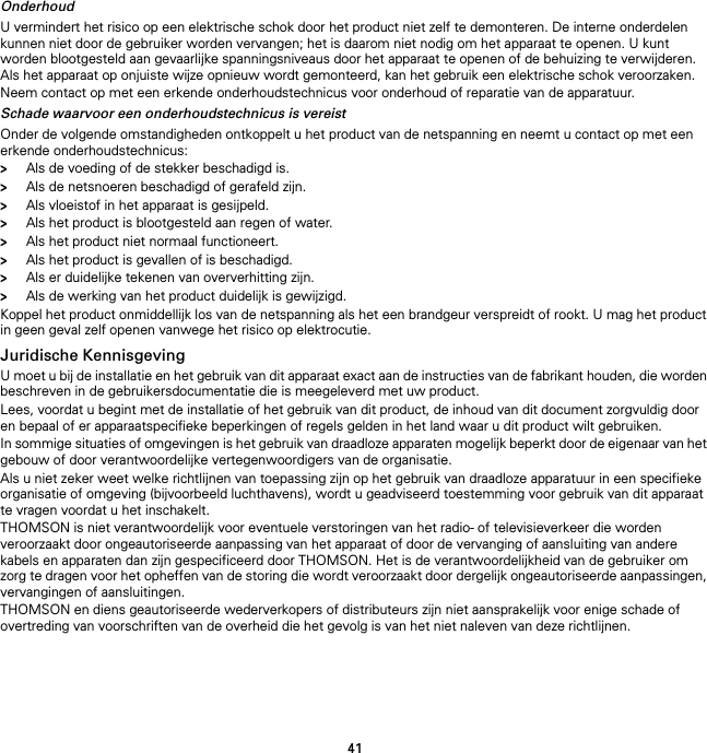 41OnderhoudU vermindert het risico op een elektrische schok door het product niet zelf te demonteren. De interne onderdelen kunnen niet door de gebruiker worden vervangen; het is daarom niet nodig om het apparaat te openen. U kunt worden blootgesteld aan gevaarlijke spanningsniveaus door het apparaat te openen of de behuizing te verwijderen. Als het apparaat op onjuiste wijze opnieuw wordt gemonteerd, kan het gebruik een elektrische schok veroorzaken.Neem contact op met een erkende onderhoudstechnicus voor onderhoud of reparatie van de apparatuur.Schade waarvoor een onderhoudstechnicus is vereistOnder de volgende omstandigheden ontkoppelt u het product van de netspanning en neemt u contact op met een erkende onderhoudstechnicus:&gt;Als de voeding of de stekker beschadigd is.&gt;Als de netsnoeren beschadigd of gerafeld zijn.&gt;Als vloeistof in het apparaat is gesijpeld.&gt;Als het product is blootgesteld aan regen of water.&gt;Als het product niet normaal functioneert.&gt;Als het product is gevallen of is beschadigd.&gt;Als er duidelijke tekenen van oververhitting zijn.&gt;Als de werking van het product duidelijk is gewijzigd.Koppel het product onmiddellijk los van de netspanning als het een brandgeur verspreidt of rookt. U mag het product in geen geval zelf openen vanwege het risico op elektrocutie.Juridische KennisgevingU moet u bij de installatie en het gebruik van dit apparaat exact aan de instructies van de fabrikant houden, die worden beschreven in de gebruikersdocumentatie die is meegeleverd met uw product.Lees, voordat u begint met de installatie of het gebruik van dit product, de inhoud van dit document zorgvuldig door en bepaal of er apparaatspecifieke beperkingen of regels gelden in het land waar u dit product wilt gebruiken.In sommige situaties of omgevingen is het gebruik van draadloze apparaten mogelijk beperkt door de eigenaar van het gebouw of door verantwoordelijke vertegenwoordigers van de organisatie.Als u niet zeker weet welke richtlijnen van toepassing zijn op het gebruik van draadloze apparatuur in een specifieke organisatie of omgeving (bijvoorbeeld luchthavens), wordt u geadviseerd toestemming voor gebruik van dit apparaat te vragen voordat u het inschakelt.THOMSON is niet verantwoordelijk voor eventuele verstoringen van het radio- of televisieverkeer die worden veroorzaakt door ongeautoriseerde aanpassing van het apparaat of door de vervanging of aansluiting van andere kabels en apparaten dan zijn gespecificeerd door THOMSON. Het is de verantwoordelijkheid van de gebruiker om zorg te dragen voor het opheffen van de storing die wordt veroorzaakt door dergelijk ongeautoriseerde aanpassingen, vervangingen of aansluitingen.THOMSON en diens geautoriseerde wederverkopers of distributeurs zijn niet aansprakelijk voor enige schade of overtreding van voorschriften van de overheid die het gevolg is van het niet naleven van deze richtlijnen.