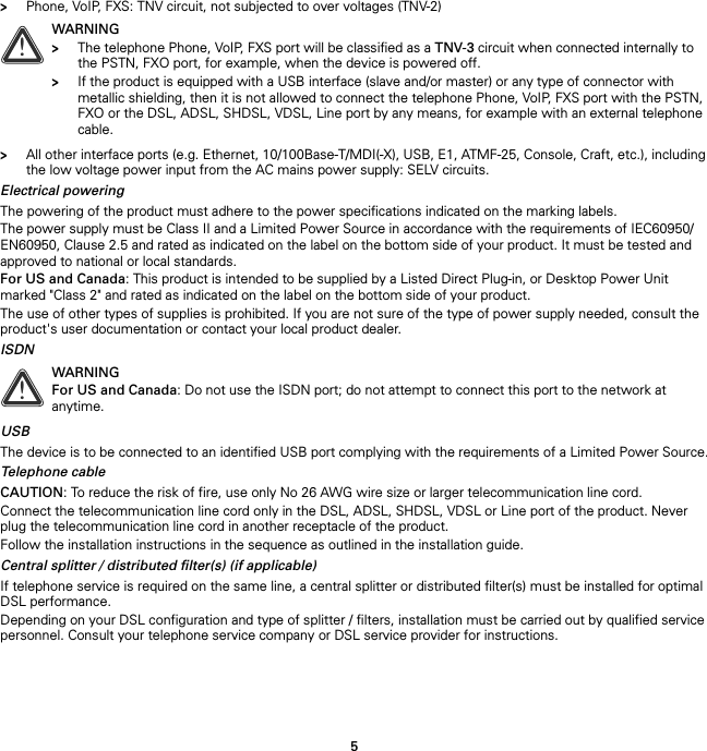 5&gt;Phone, VoIP, FXS: TNV circuit, not subjected to over voltages (TNV-2)&gt;All other interface ports (e.g. Ethernet, 10/100Base-T/MDI(-X), USB, E1, ATMF-25, Console, Craft, etc.), including the low voltage power input from the AC mains power supply: SELV circuits.Electrical poweringThe powering of the product must adhere to the power specifications indicated on the marking labels.The power supply must be Class II and a Limited Power Source in accordance with the requirements of IEC60950/ EN60950, Clause 2.5 and rated as indicated on the label on the bottom side of your product. It must be tested and approved to national or local standards.For US and Canada: This product is intended to be supplied by a Listed Direct Plug-in, or Desktop Power Unit marked &quot;Class 2&quot; and rated as indicated on the label on the bottom side of your product.The use of other types of supplies is prohibited. If you are not sure of the type of power supply needed, consult the product&apos;s user documentation or contact your local product dealer.ISDNUSBThe device is to be connected to an identified USB port complying with the requirements of a Limited Power Source.Telephone cableCAUTION: To reduce the risk of fire, use only No 26 AWG wire size or larger telecommunication line cord.Connect the telecommunication line cord only in the DSL, ADSL, SHDSL, VDSL or Line port of the product. Never plug the telecommunication line cord in another receptacle of the product.Follow the installation instructions in the sequence as outlined in the installation guide.Central splitter / distributed filter(s) (if applicable)If telephone service is required on the same line, a central splitter or distributed filter(s) must be installed for optimal DSL performance.Depending on your DSL configuration and type of splitter / filters, installation must be carried out by qualified service personnel. Consult your telephone service company or DSL service provider for instructions.!WARNING&gt;The telephone Phone, VoIP, FXS port will be classified as a TNV-3 circuit when connected internally to the PSTN, FXO port, for example, when the device is powered off.&gt;If the product is equipped with a USB interface (slave and/or master) or any type of connector with metallic shielding, then it is not allowed to connect the telephone Phone, VoIP, FXS port with the PSTN, FXO or the DSL, ADSL, SHDSL, VDSL, Line port by any means, for example with an external telephone cable.!WARNINGFor US and Canada: Do not use the ISDN port; do not attempt to connect this port to the network at anytime.